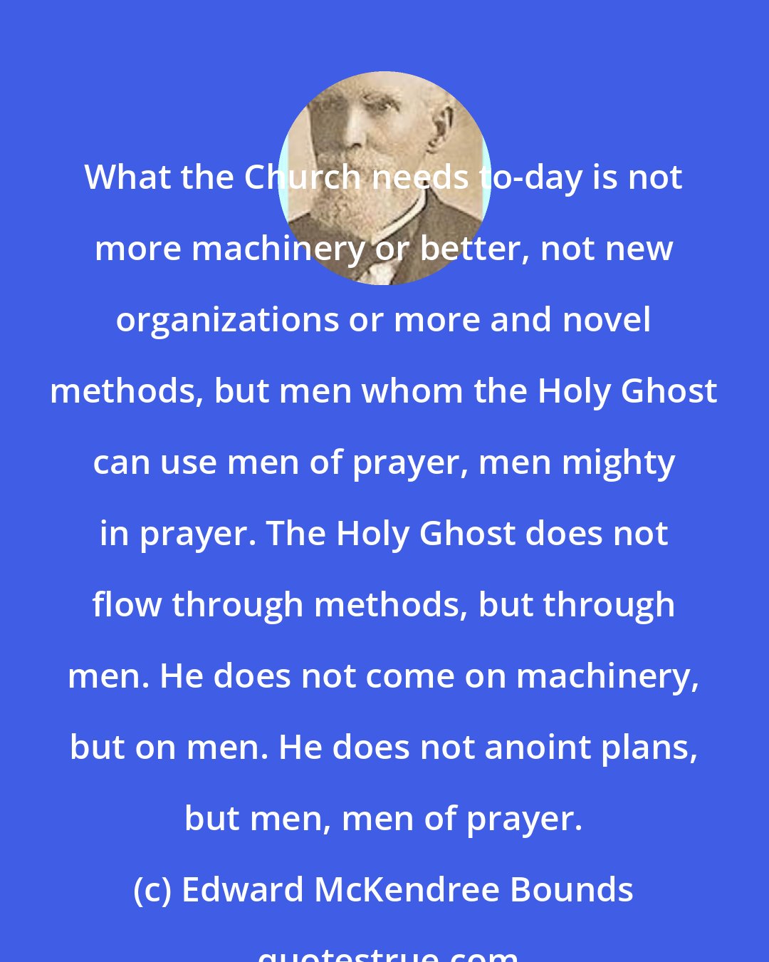 Edward McKendree Bounds: What the Church needs to-day is not more machinery or better, not new organizations or more and novel methods, but men whom the Holy Ghost can use men of prayer, men mighty in prayer. The Holy Ghost does not flow through methods, but through men. He does not come on machinery, but on men. He does not anoint plans, but men, men of prayer.