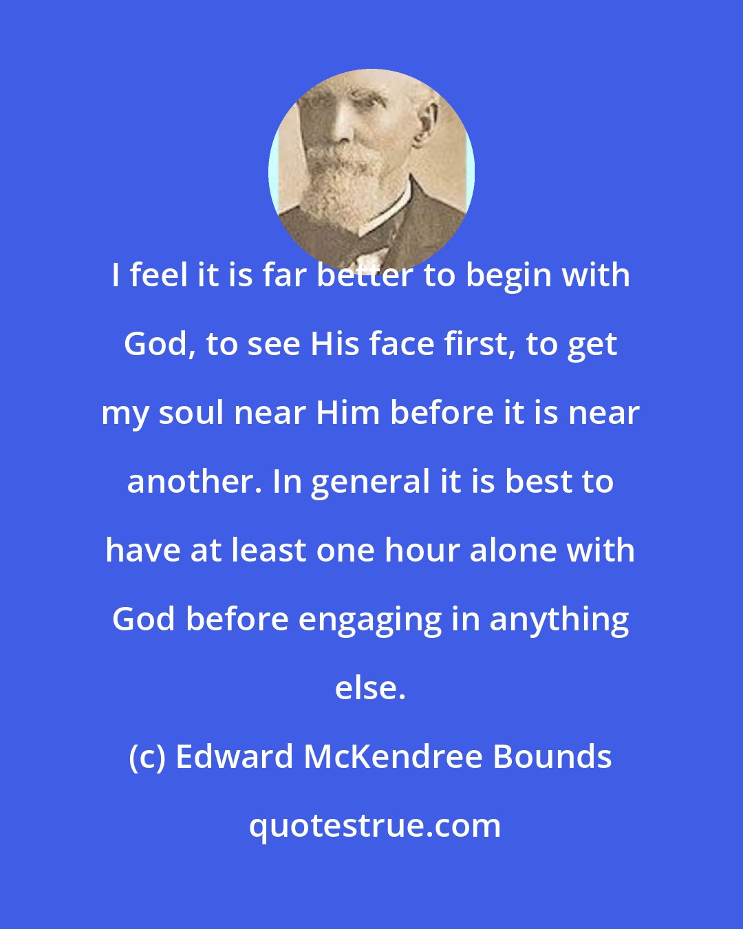 Edward McKendree Bounds: I feel it is far better to begin with God, to see His face first, to get my soul near Him before it is near another. In general it is best to have at least one hour alone with God before engaging in anything else.