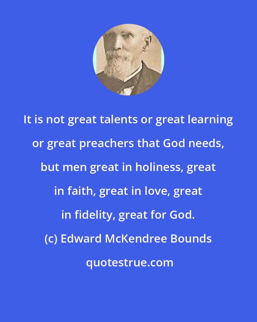 Edward McKendree Bounds: It is not great talents or great learning or great preachers that God needs, but men great in holiness, great in faith, great in love, great in fidelity, great for God.