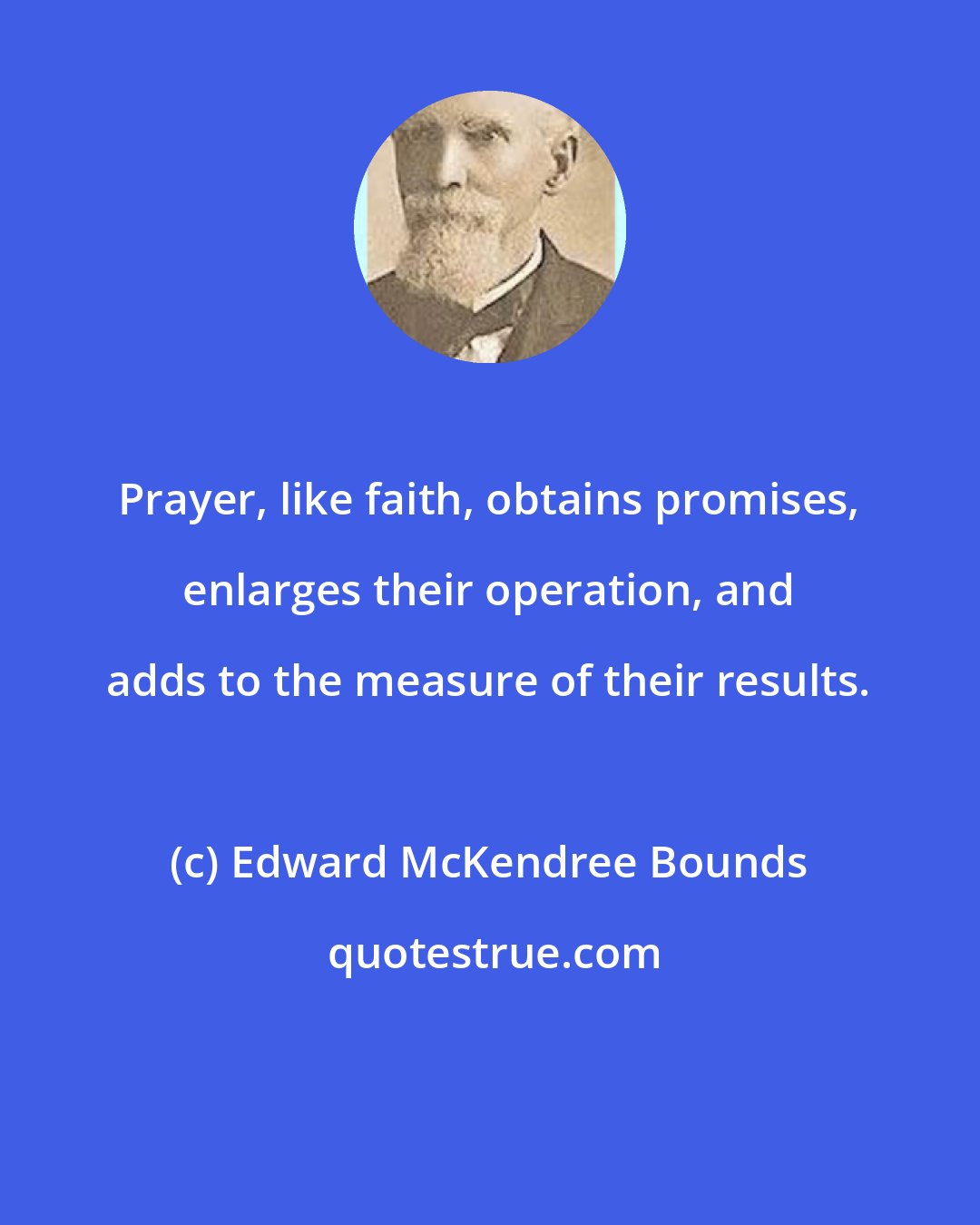 Edward McKendree Bounds: Prayer, like faith, obtains promises, enlarges their operation, and adds to the measure of their results.