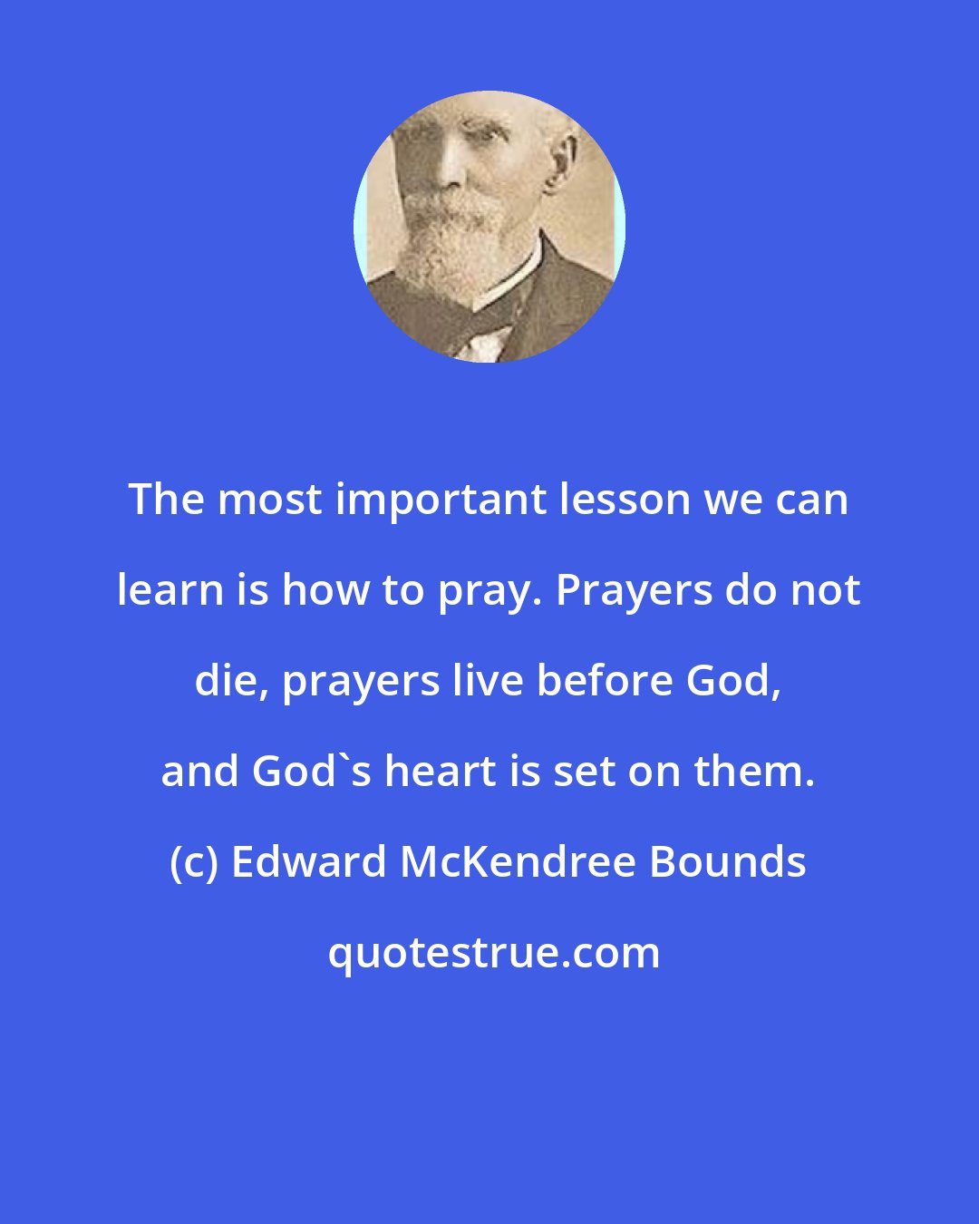 Edward McKendree Bounds: The most important lesson we can learn is how to pray. Prayers do not die, prayers live before God, and God's heart is set on them.