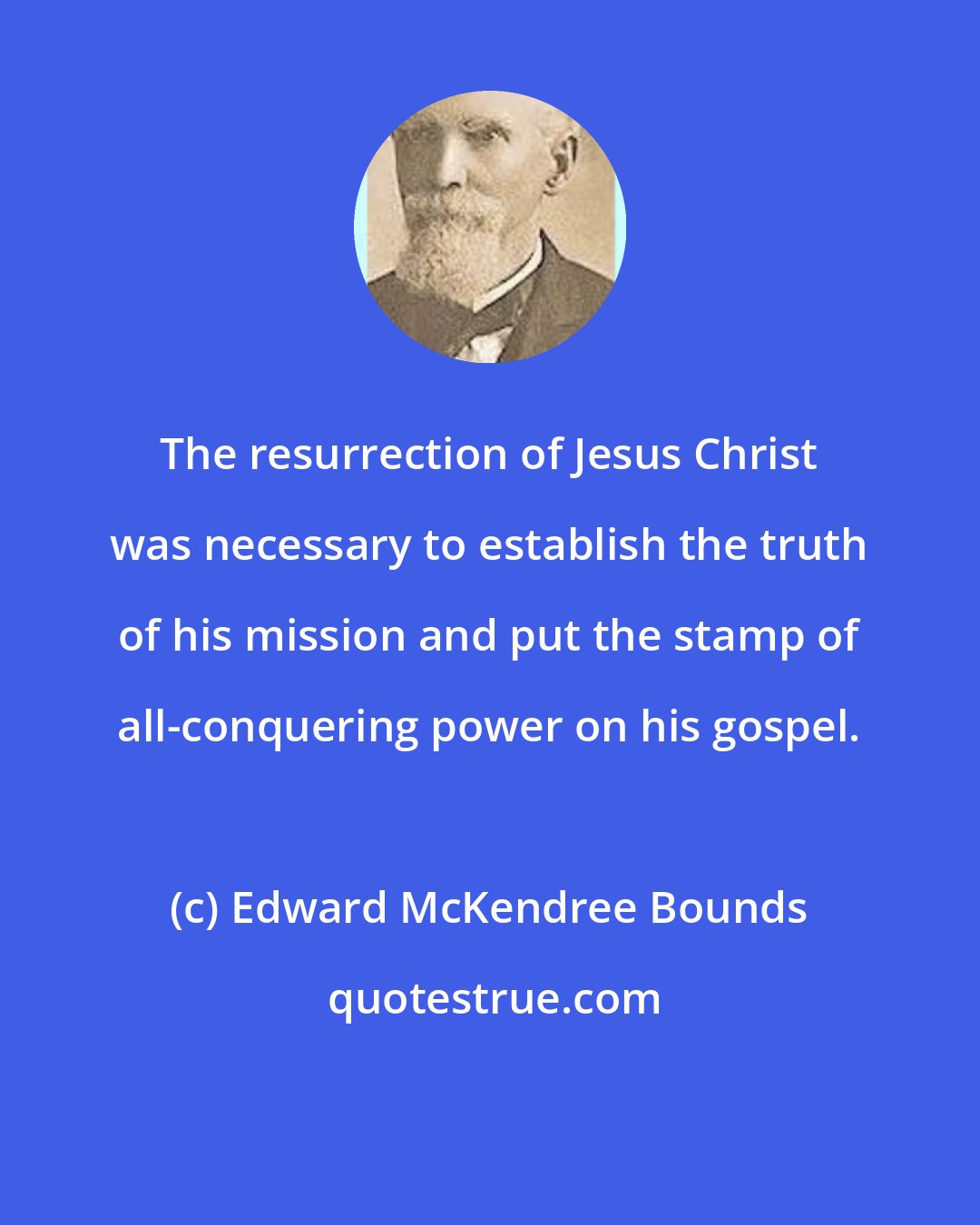 Edward McKendree Bounds: The resurrection of Jesus Christ was necessary to establish the truth of his mission and put the stamp of all-conquering power on his gospel.