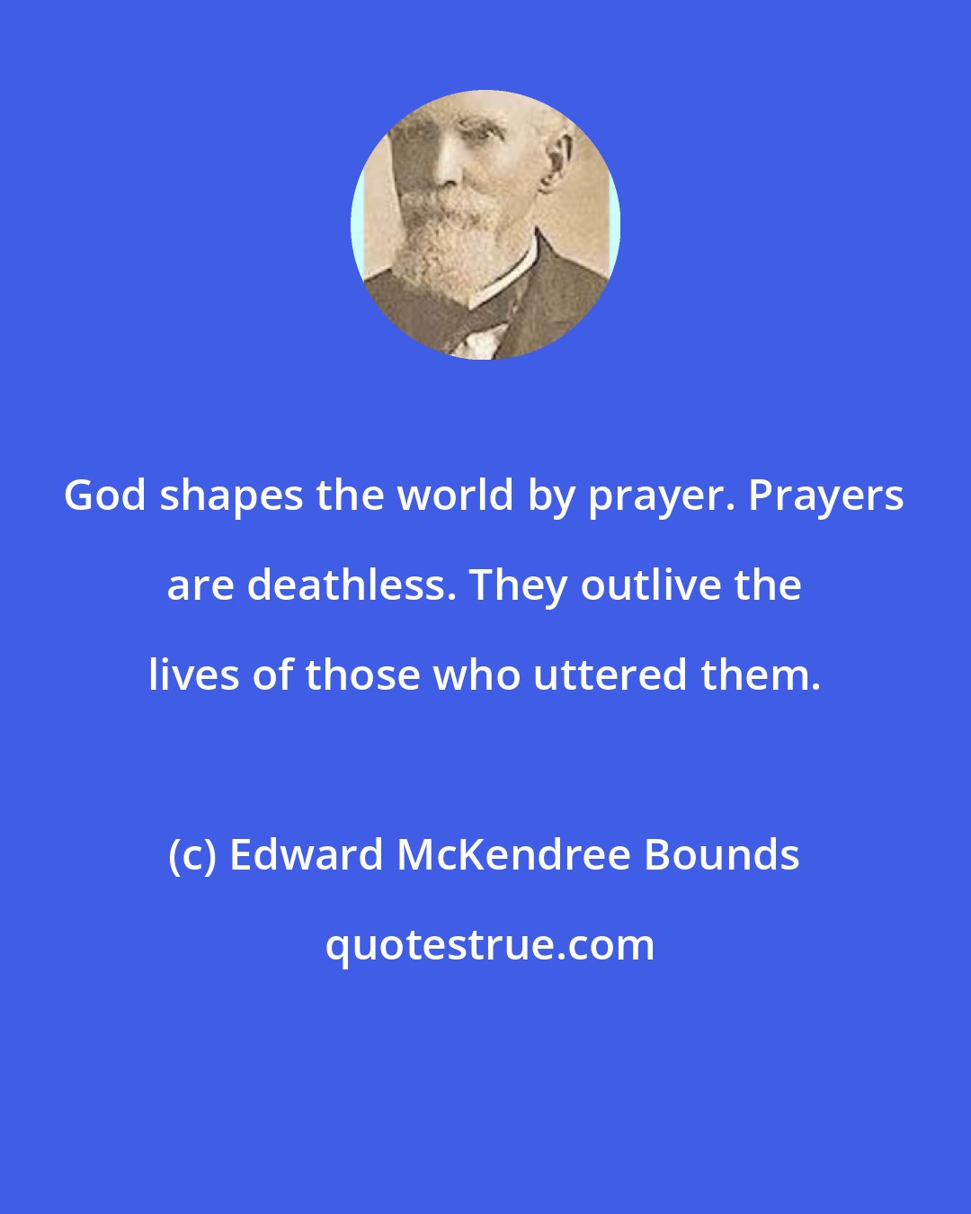 Edward McKendree Bounds: God shapes the world by prayer. Prayers are deathless. They outlive the lives of those who uttered them.