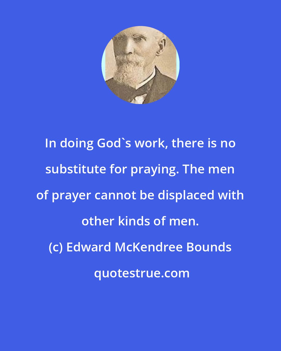 Edward McKendree Bounds: In doing God's work, there is no substitute for praying. The men of prayer cannot be displaced with other kinds of men.
