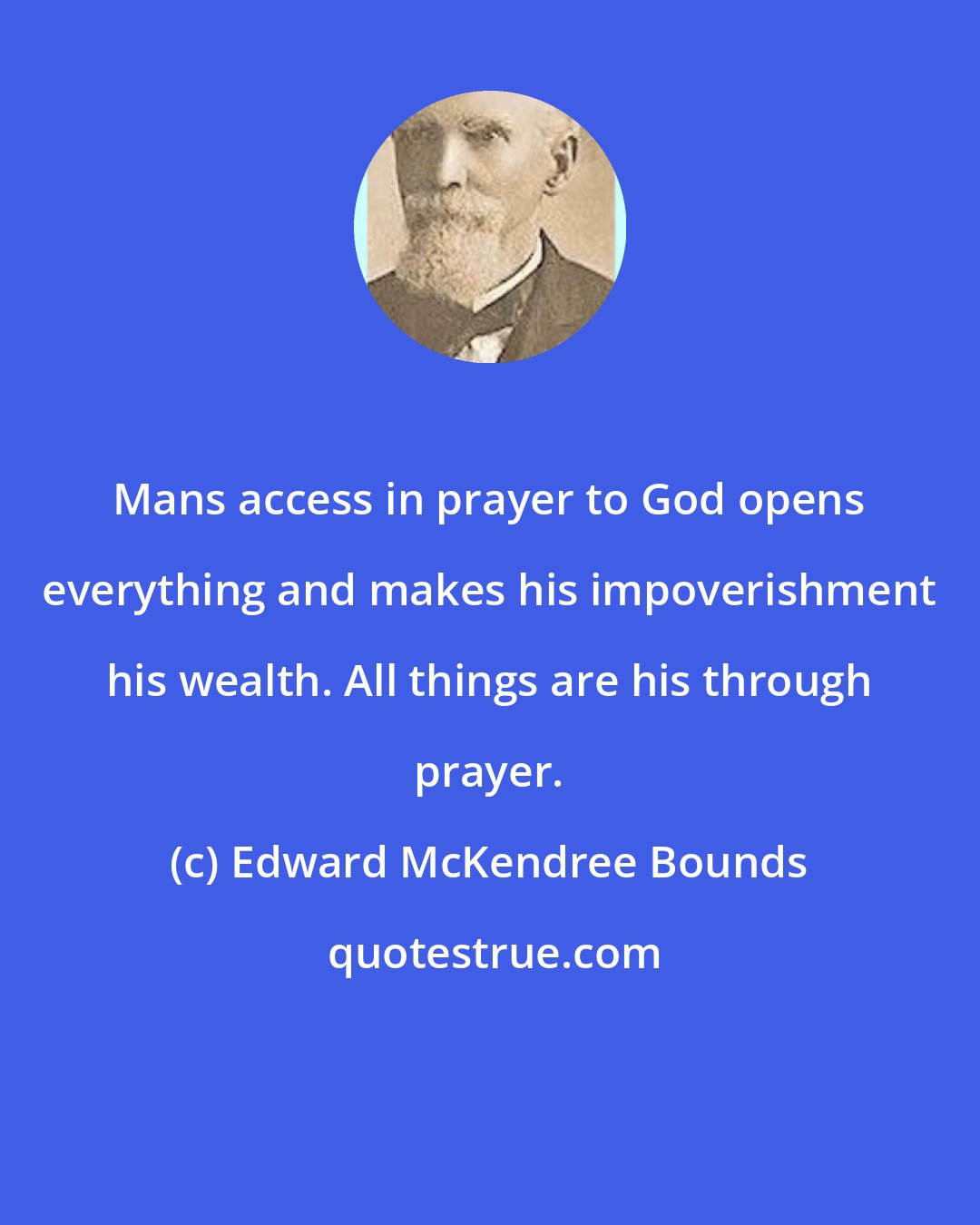 Edward McKendree Bounds: Mans access in prayer to God opens everything and makes his impoverishment his wealth. All things are his through prayer.