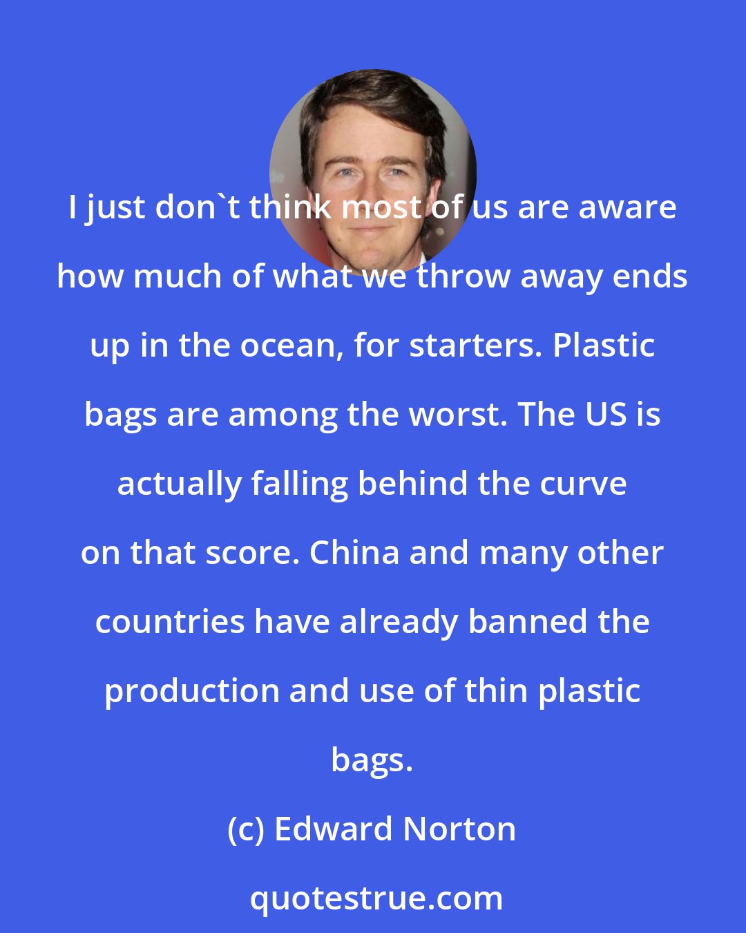 Edward Norton: I just don't think most of us are aware how much of what we throw away ends up in the ocean, for starters. Plastic bags are among the worst. The US is actually falling behind the curve on that score. China and many other countries have already banned the production and use of thin plastic bags.