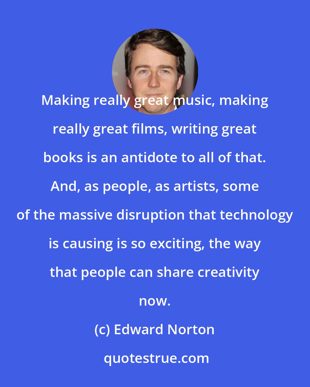 Edward Norton: Making really great music, making really great films, writing great books is an antidote to all of that. And, as people, as artists, some of the massive disruption that technology is causing is so exciting, the way that people can share creativity now.