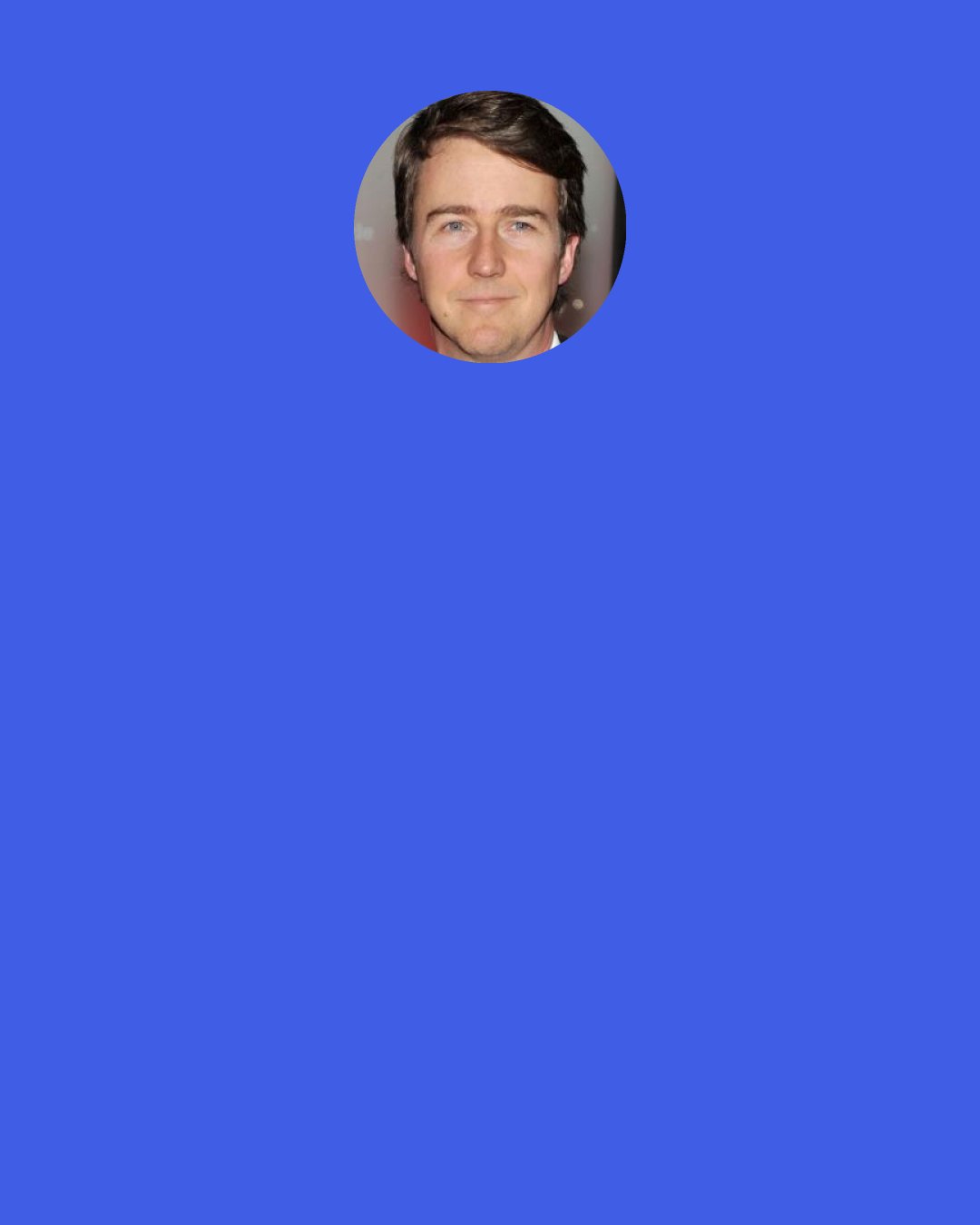 Edward Norton: When I look at the directors that I really love, who really develop their films over time, they're almost always the ones who go back again and again and again at the same investigations. I think that when somebody has a theme they go after, it's fun to service that. It's like, "I know you now. I know what you go at." It helps you locate yourself a little bit quicker in their world.