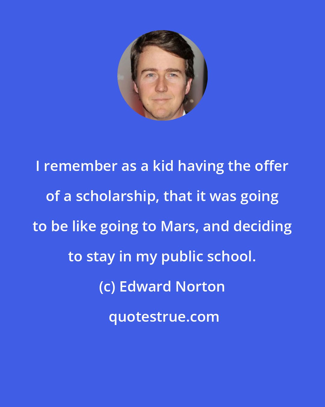 Edward Norton: I remember as a kid having the offer of a scholarship, that it was going to be like going to Mars, and deciding to stay in my public school.