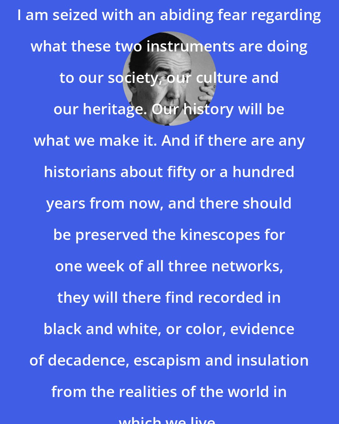 Edward R. Murrow: I am seized with an abiding fear regarding what these two instruments are doing to our society, our culture and our heritage. Our history will be what we make it. And if there are any historians about fifty or a hundred years from now, and there should be preserved the kinescopes for one week of all three networks, they will there find recorded in black and white, or color, evidence of decadence, escapism and insulation from the realities of the world in which we live.