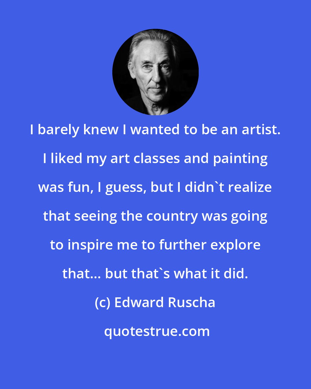 Edward Ruscha: I barely knew I wanted to be an artist. I liked my art classes and painting was fun, I guess, but I didn't realize that seeing the country was going to inspire me to further explore that... but that's what it did.