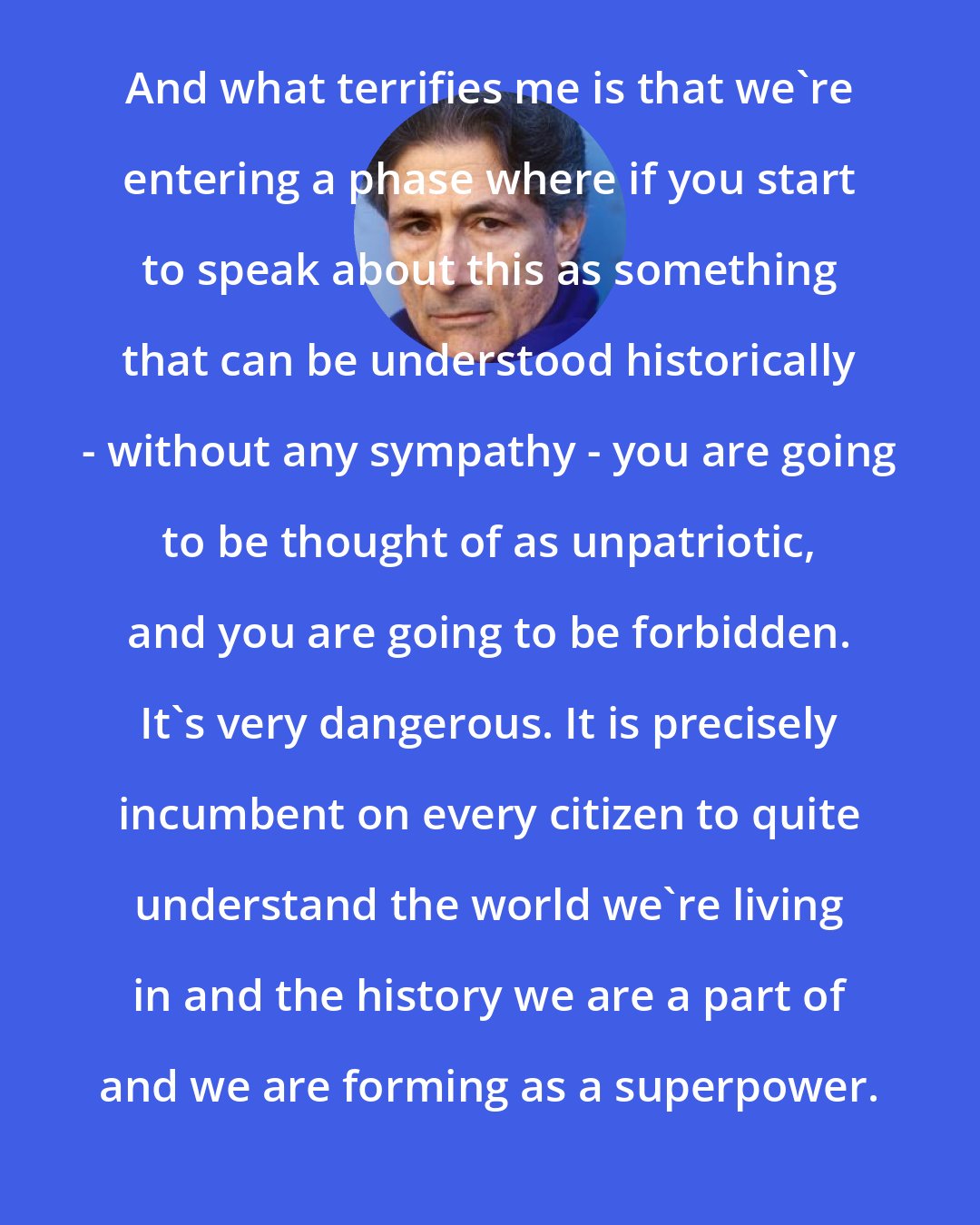 Edward Said: And what terrifies me is that we're entering a phase where if you start to speak about this as something that can be understood historically - without any sympathy - you are going to be thought of as unpatriotic, and you are going to be forbidden. It's very dangerous. It is precisely incumbent on every citizen to quite understand the world we're living in and the history we are a part of and we are forming as a superpower.