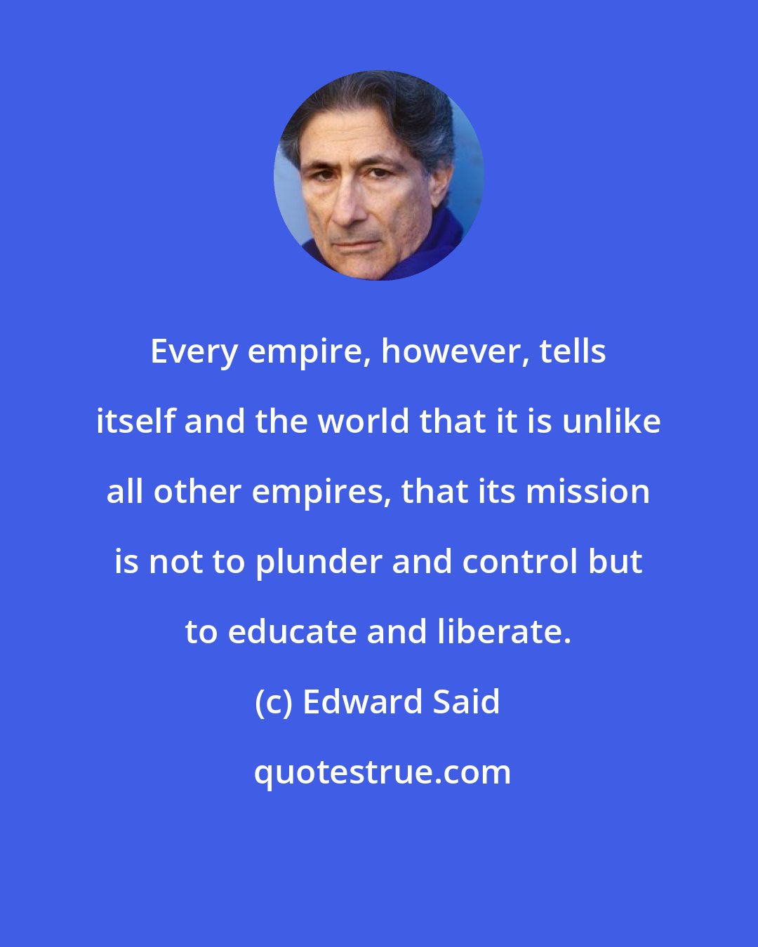 Edward Said: Every empire, however, tells itself and the world that it is unlike all other empires, that its mission is not to plunder and control but to educate and liberate.