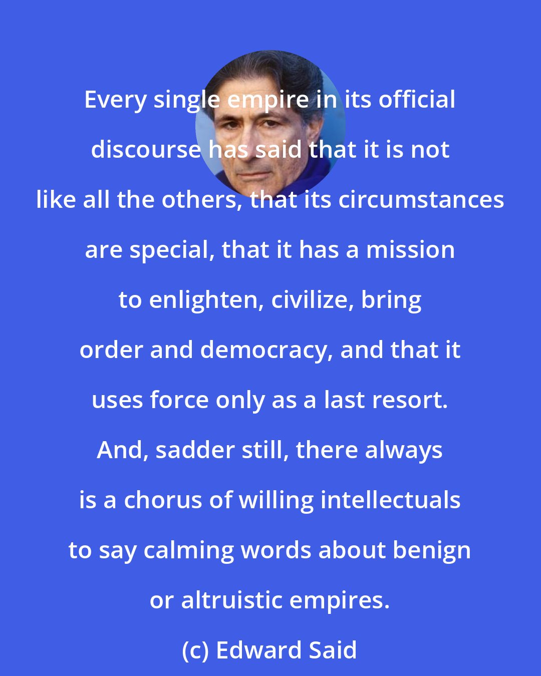 Edward Said: Every single empire in its official discourse has said that it is not like all the others, that its circumstances are special, that it has a mission to enlighten, civilize, bring order and democracy, and that it uses force only as a last resort. And, sadder still, there always is a chorus of willing intellectuals to say calming words about benign or altruistic empires.