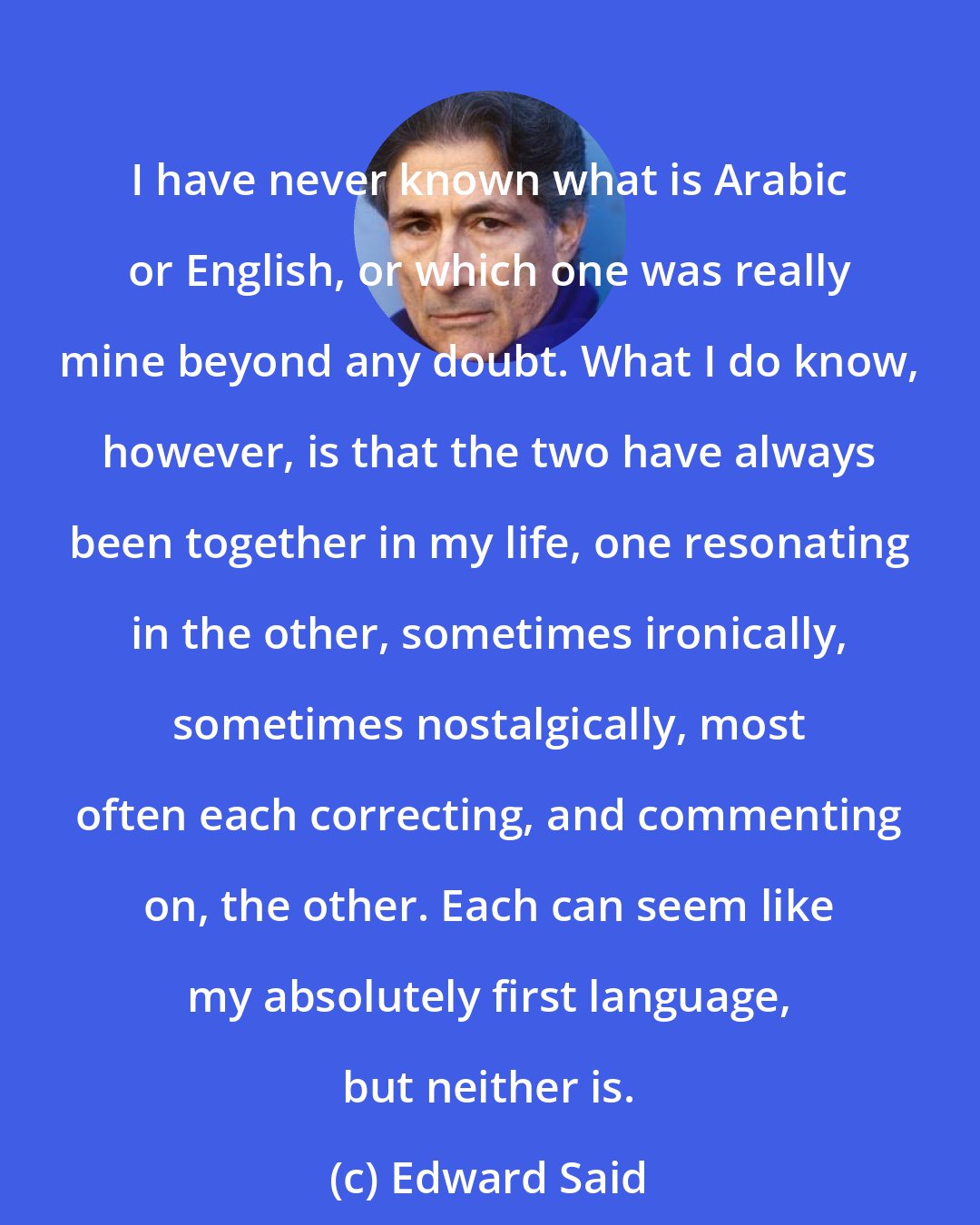 Edward Said: I have never known what is Arabic or English, or which one was really mine beyond any doubt. What I do know, however, is that the two have always been together in my life, one resonating in the other, sometimes ironically, sometimes nostalgically, most often each correcting, and commenting on, the other. Each can seem like my absolutely first language, but neither is.