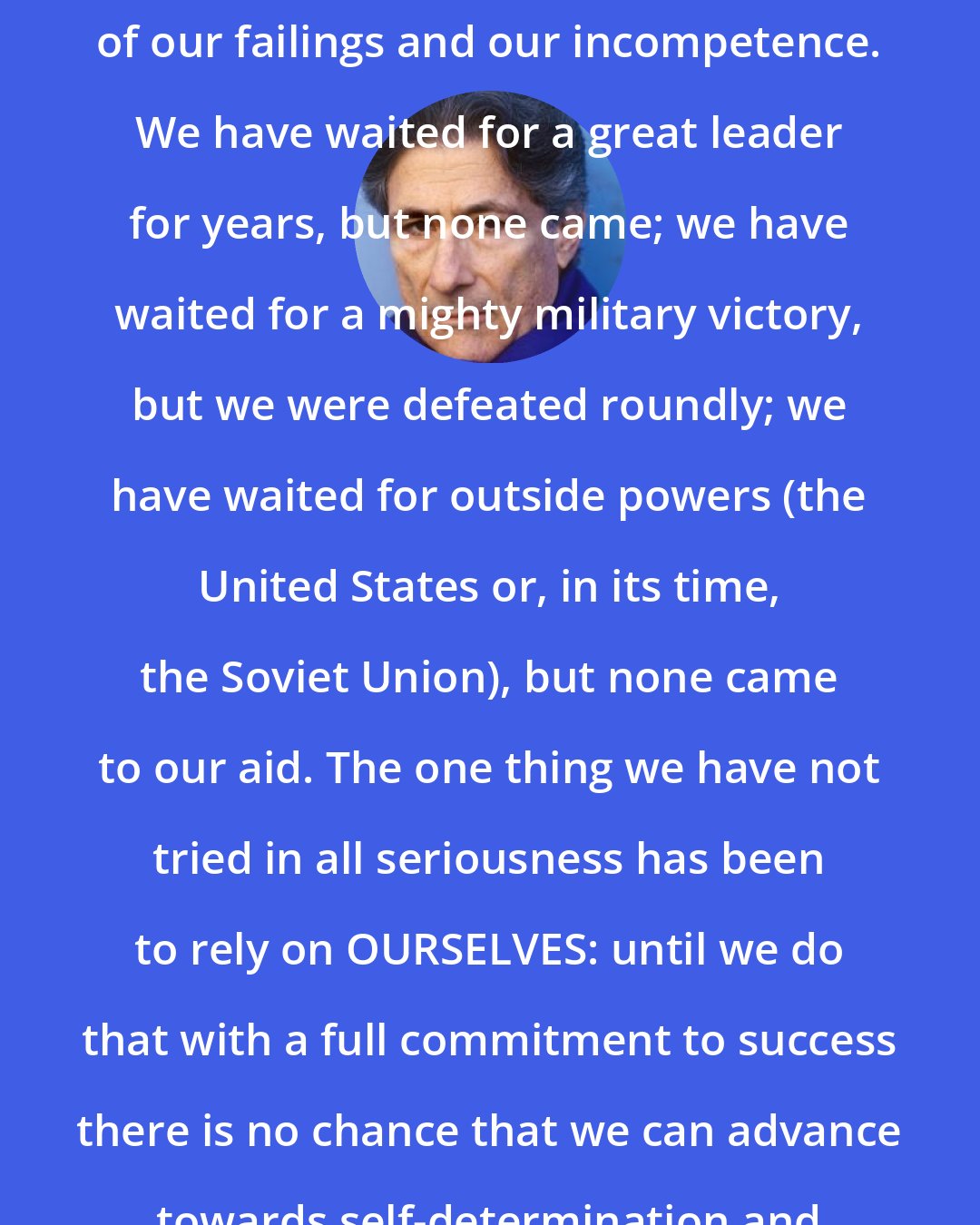 Edward Said: In short, Israel is the measure of our failings and our incompetence. We have waited for a great leader for years, but none came; we have waited for a mighty military victory, but we were defeated roundly; we have waited for outside powers (the United States or, in its time, the Soviet Union), but none came to our aid. The one thing we have not tried in all seriousness has been to rely on OURSELVES: until we do that with a full commitment to success there is no chance that we can advance towards self-determination and freedom from aggression.