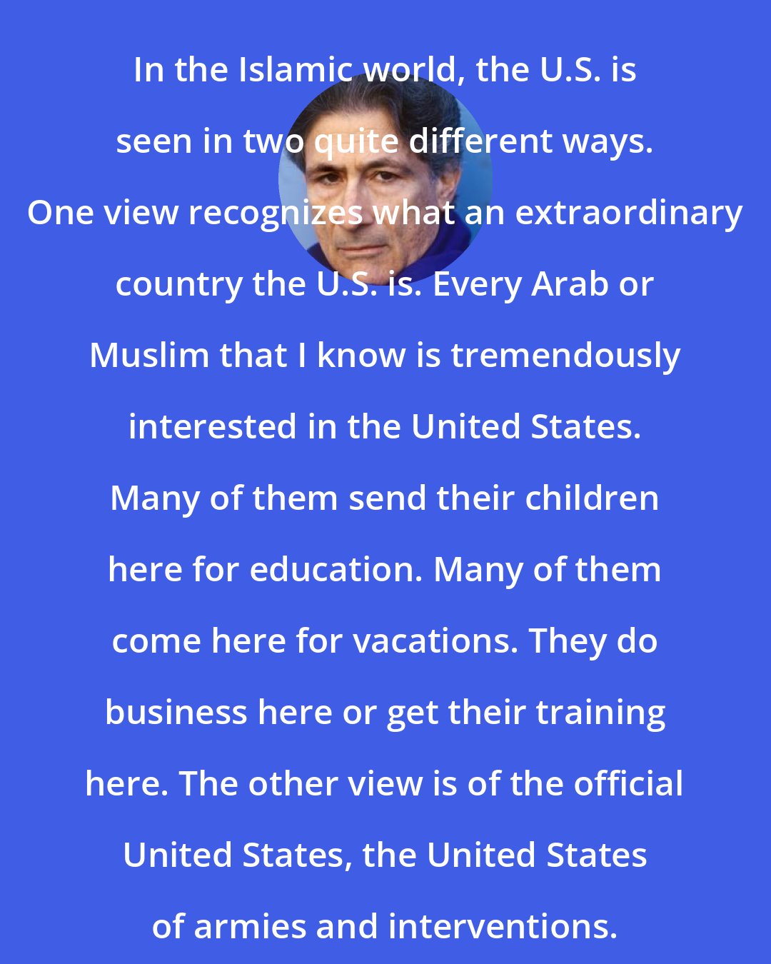 Edward Said: In the Islamic world, the U.S. is seen in two quite different ways. One view recognizes what an extraordinary country the U.S. is. Every Arab or Muslim that I know is tremendously interested in the United States. Many of them send their children here for education. Many of them come here for vacations. They do business here or get their training here. The other view is of the official United States, the United States of armies and interventions.