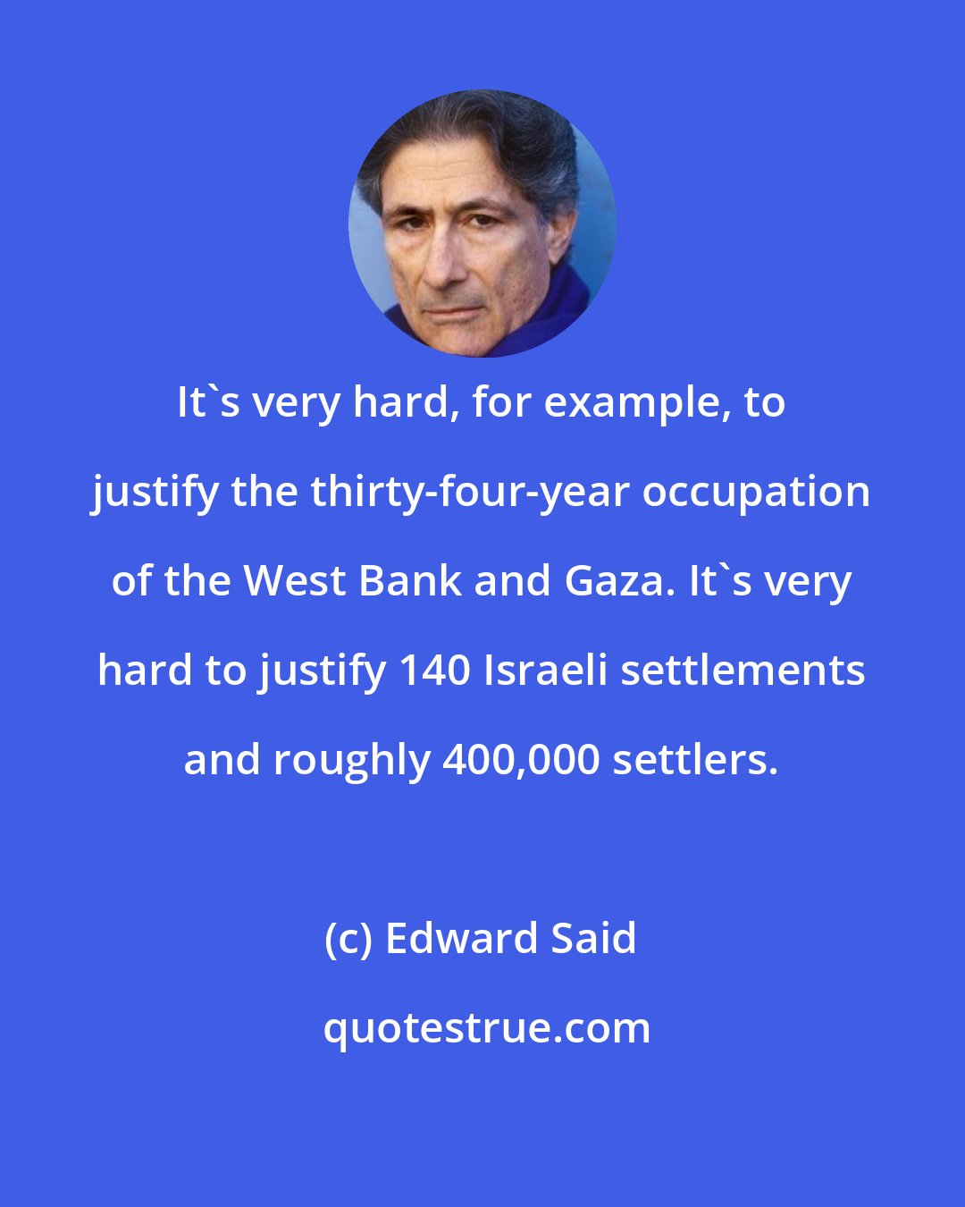 Edward Said: It's very hard, for example, to justify the thirty-four-year occupation of the West Bank and Gaza. It's very hard to justify 140 Israeli settlements and roughly 400,000 settlers.