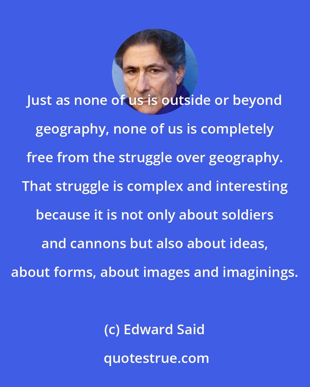 Edward Said: Just as none of us is outside or beyond geography, none of us is completely free from the struggle over geography. That struggle is complex and interesting because it is not only about soldiers and cannons but also about ideas, about forms, about images and imaginings.