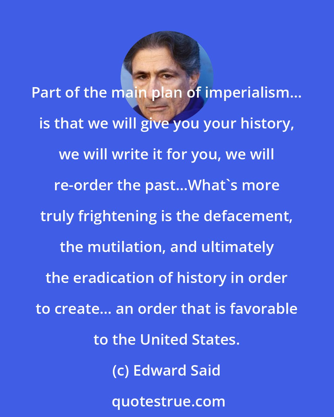 Edward Said: Part of the main plan of imperialism... is that we will give you your history, we will write it for you, we will re-order the past...What's more truly frightening is the defacement, the mutilation, and ultimately the eradication of history in order to create... an order that is favorable to the United States.