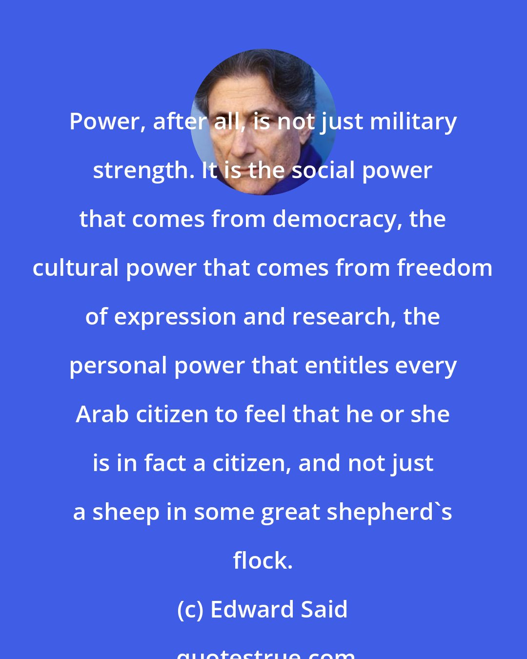 Edward Said: Power, after all, is not just military strength. It is the social power that comes from democracy, the cultural power that comes from freedom of expression and research, the personal power that entitles every Arab citizen to feel that he or she is in fact a citizen, and not just a sheep in some great shepherd's flock.