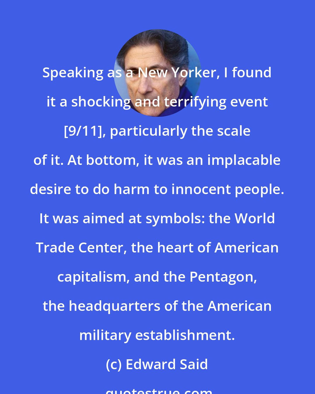 Edward Said: Speaking as a New Yorker, I found it a shocking and terrifying event [9/11], particularly the scale of it. At bottom, it was an implacable desire to do harm to innocent people. It was aimed at symbols: the World Trade Center, the heart of American capitalism, and the Pentagon, the headquarters of the American military establishment.