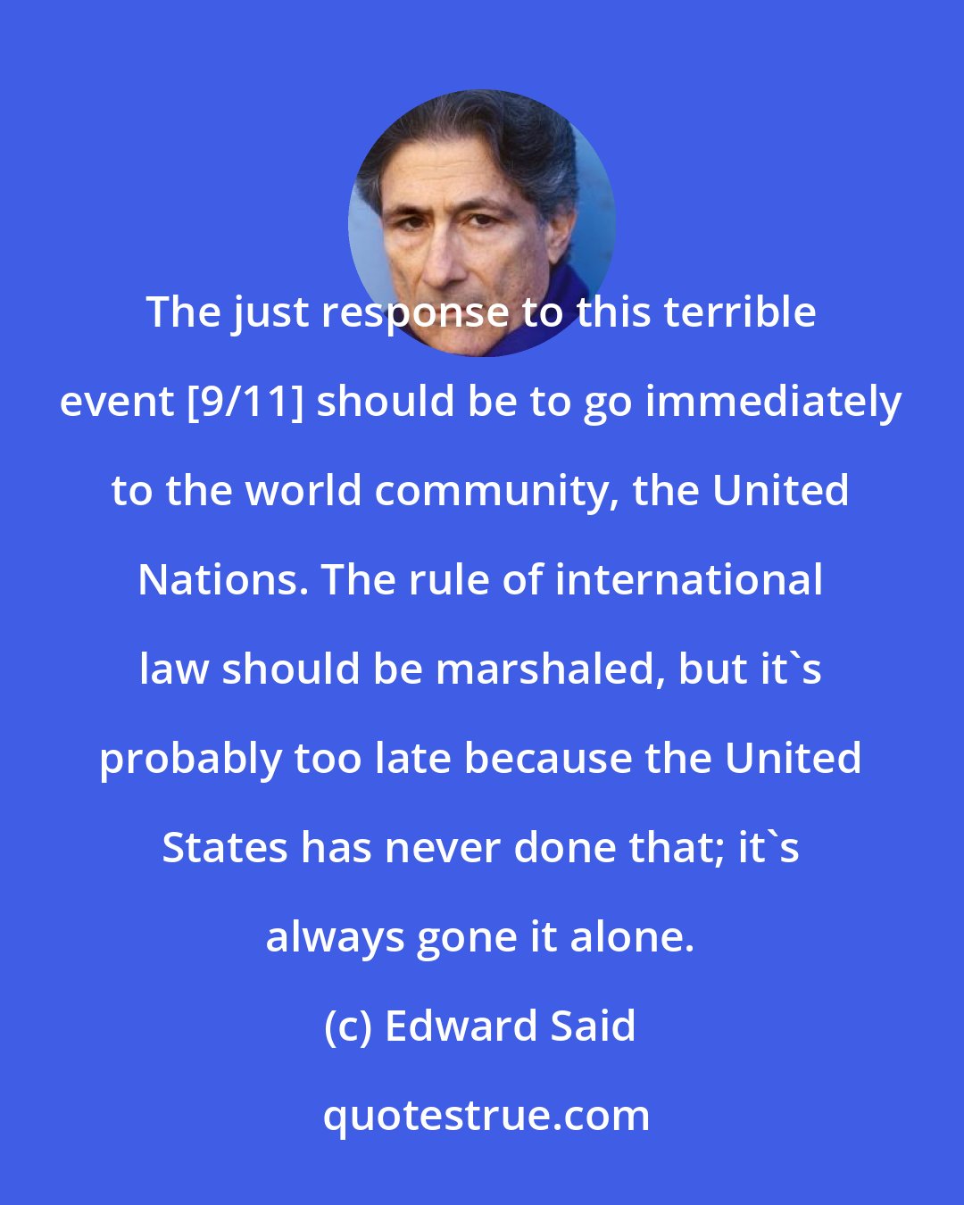 Edward Said: The just response to this terrible event [9/11] should be to go immediately to the world community, the United Nations. The rule of international law should be marshaled, but it's probably too late because the United States has never done that; it's always gone it alone.