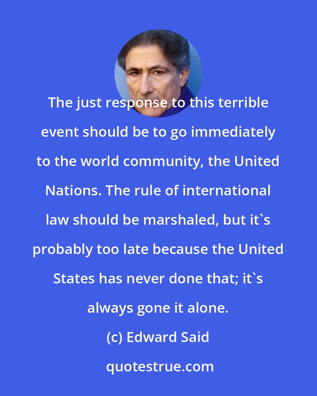 Edward Said: The just response to this terrible event should be to go immediately to the world community, the United Nations. The rule of international law should be marshaled, but it's probably too late because the United States has never done that; it's always gone it alone.