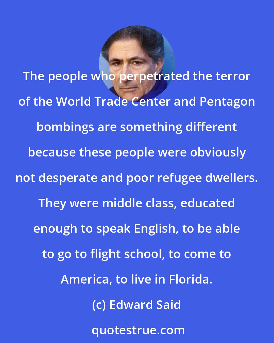 Edward Said: The people who perpetrated the terror of the World Trade Center and Pentagon bombings are something different because these people were obviously not desperate and poor refugee dwellers. They were middle class, educated enough to speak English, to be able to go to flight school, to come to America, to live in Florida.