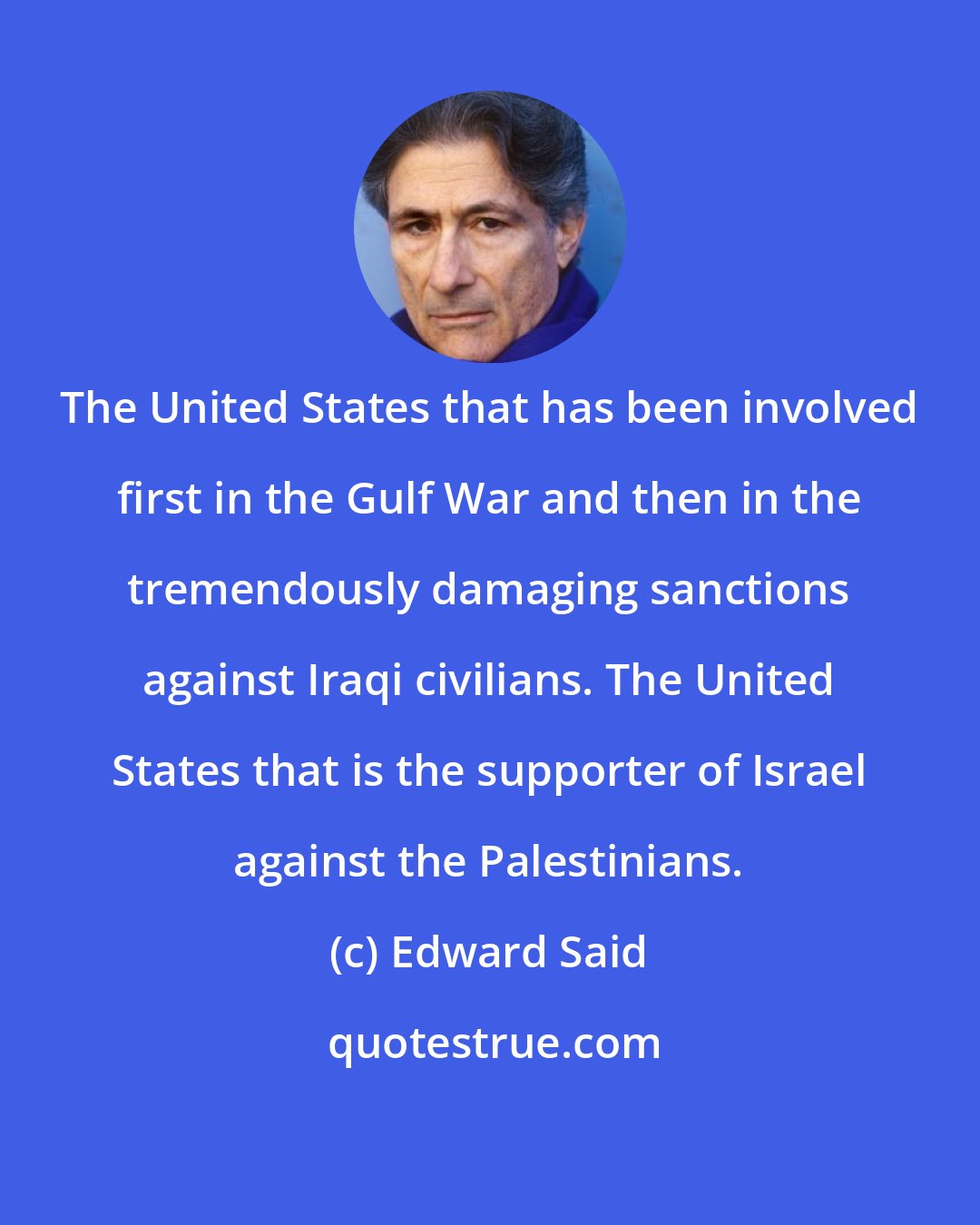 Edward Said: The United States that has been involved first in the Gulf War and then in the tremendously damaging sanctions against Iraqi civilians. The United States that is the supporter of Israel against the Palestinians.