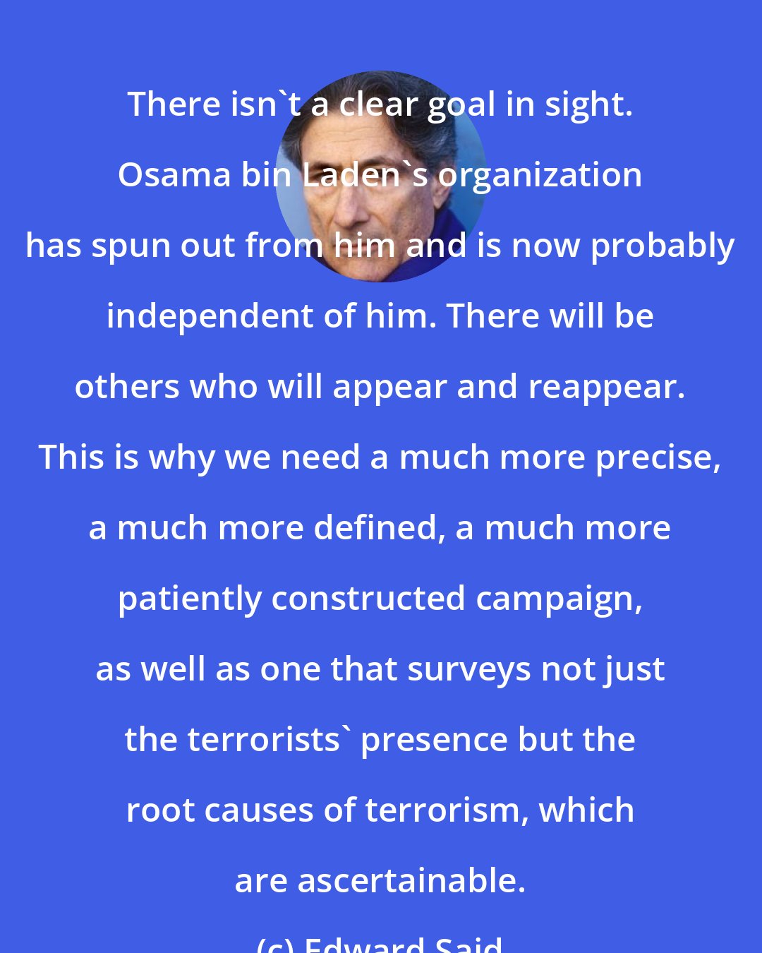 Edward Said: There isn't a clear goal in sight. Osama bin Laden's organization has spun out from him and is now probably independent of him. There will be others who will appear and reappear. This is why we need a much more precise, a much more defined, a much more patiently constructed campaign, as well as one that surveys not just the terrorists' presence but the root causes of terrorism, which are ascertainable.