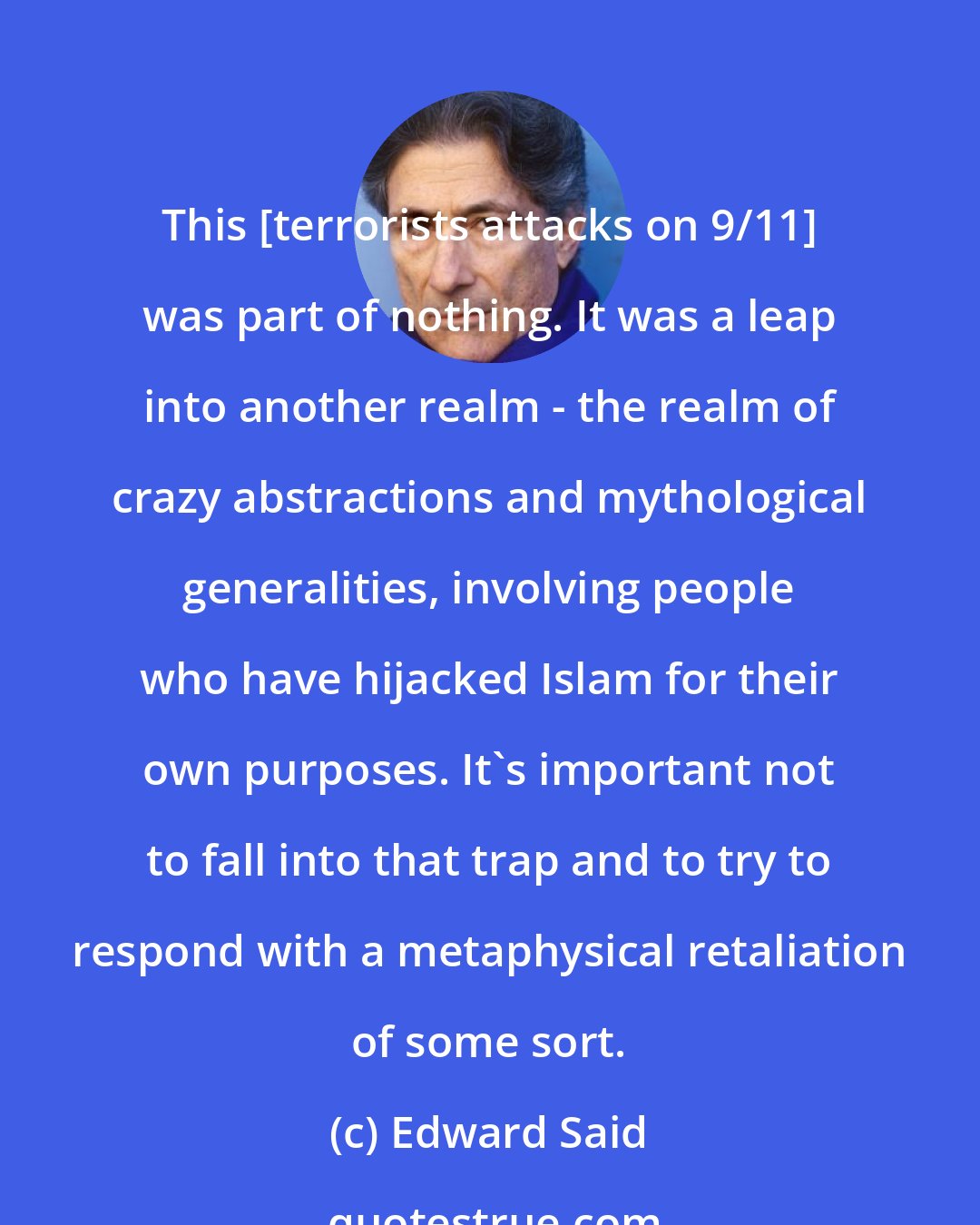 Edward Said: This [terrorists attacks on 9/11] was part of nothing. It was a leap into another realm - the realm of crazy abstractions and mythological generalities, involving people who have hijacked Islam for their own purposes. It's important not to fall into that trap and to try to respond with a metaphysical retaliation of some sort.