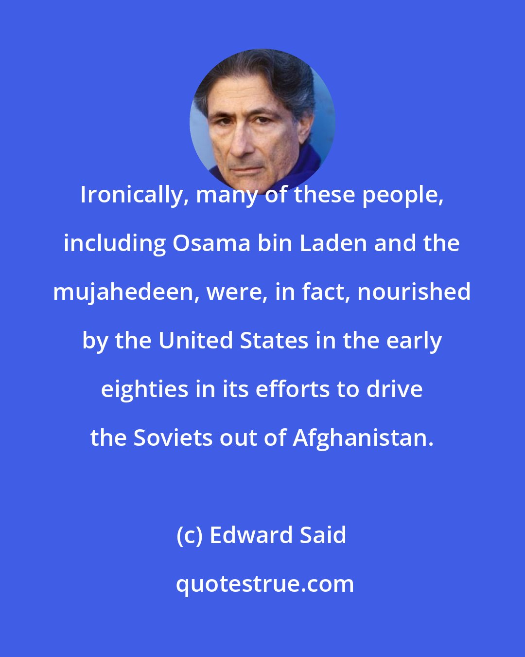 Edward Said: Ironically, many of these people, including Osama bin Laden and the mujahedeen, were, in fact, nourished by the United States in the early eighties in its efforts to drive the Soviets out of Afghanistan.