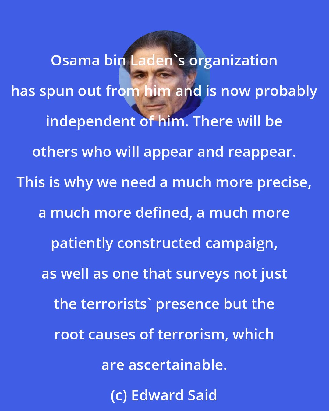 Edward Said: Osama bin Laden's organization has spun out from him and is now probably independent of him. There will be others who will appear and reappear. This is why we need a much more precise, a much more defined, a much more patiently constructed campaign, as well as one that surveys not just the terrorists' presence but the root causes of terrorism, which are ascertainable.