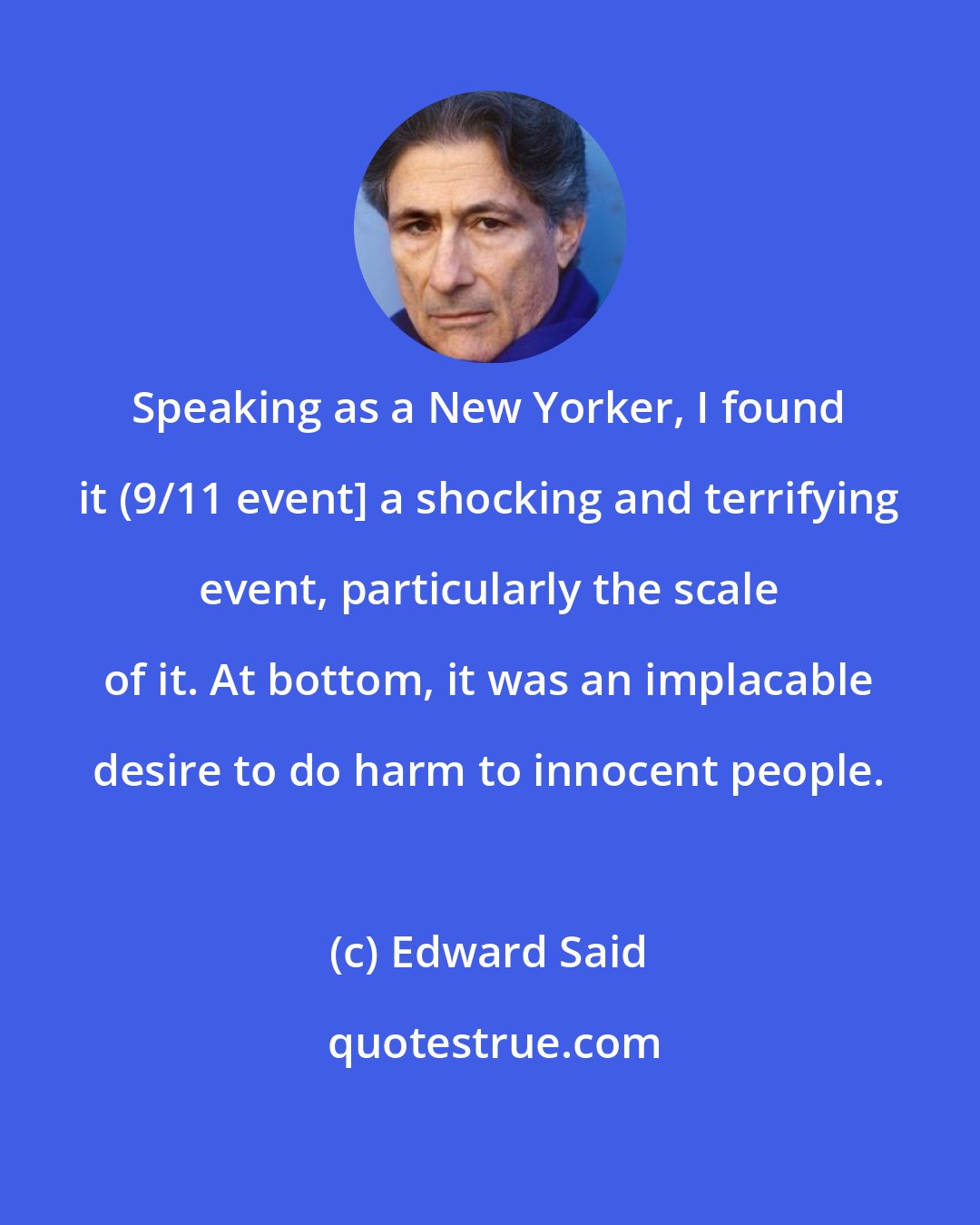 Edward Said: Speaking as a New Yorker, I found it (9/11 event] a shocking and terrifying event, particularly the scale of it. At bottom, it was an implacable desire to do harm to innocent people.