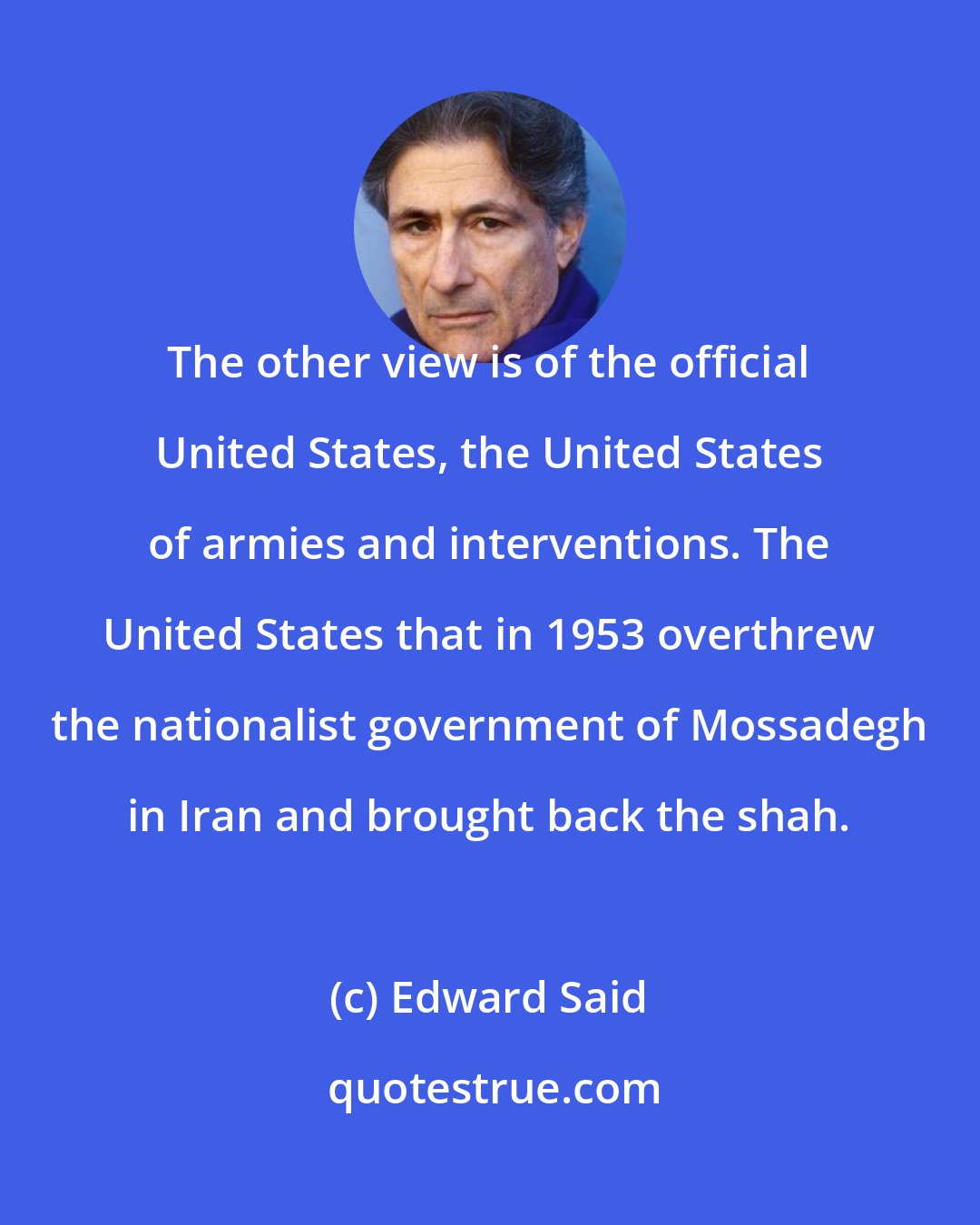 Edward Said: The other view is of the official United States, the United States of armies and interventions. The United States that in 1953 overthrew the nationalist government of Mossadegh in Iran and brought back the shah.