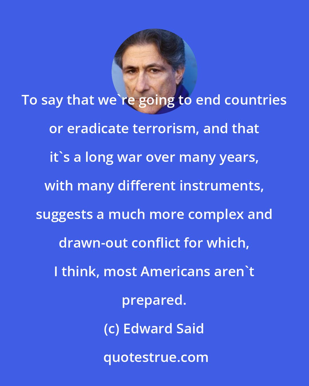 Edward Said: To say that we're going to end countries or eradicate terrorism, and that it's a long war over many years, with many different instruments, suggests a much more complex and drawn-out conflict for which, I think, most Americans aren't prepared.