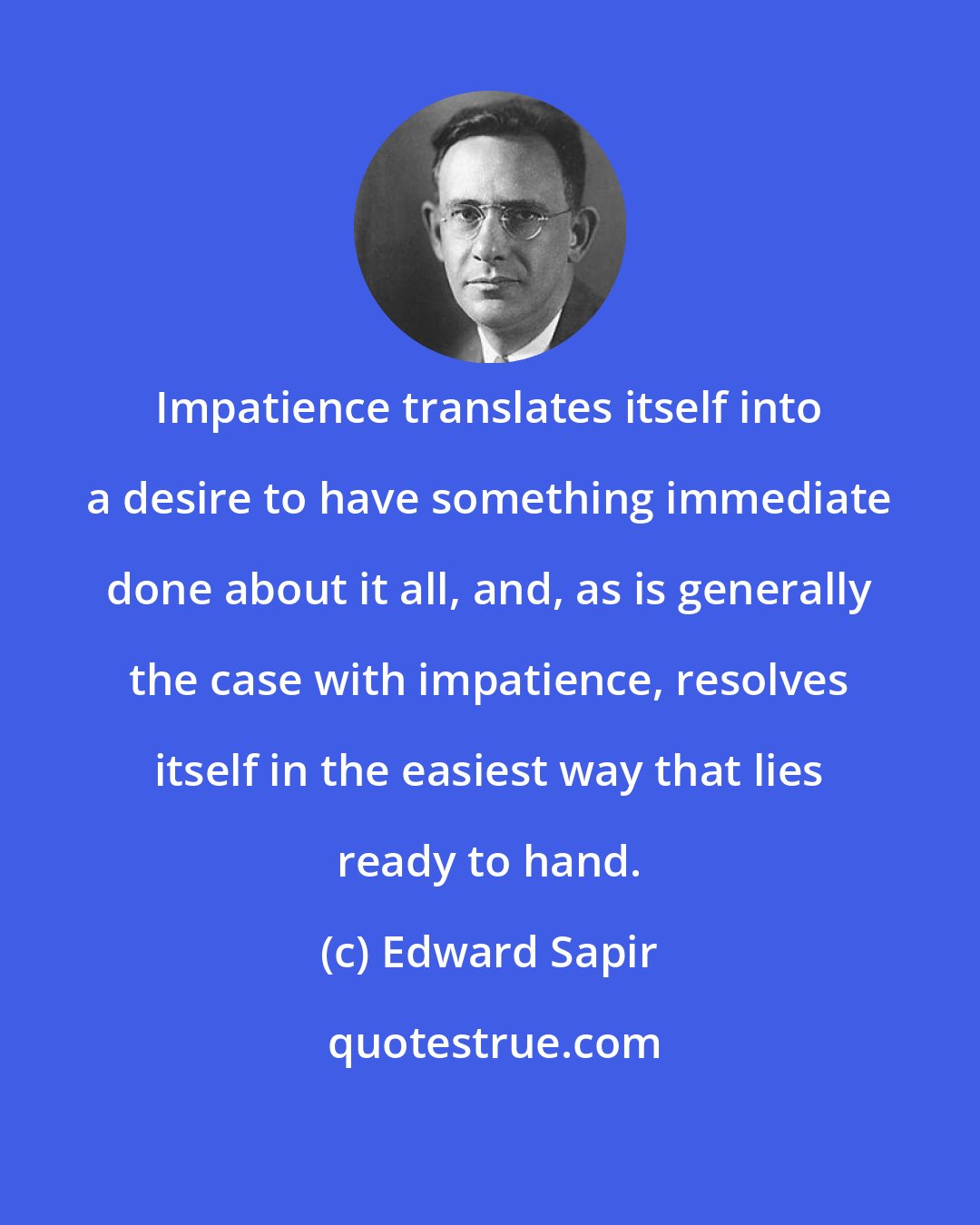 Edward Sapir: Impatience translates itself into a desire to have something immediate done about it all, and, as is generally the case with impatience, resolves itself in the easiest way that lies ready to hand.