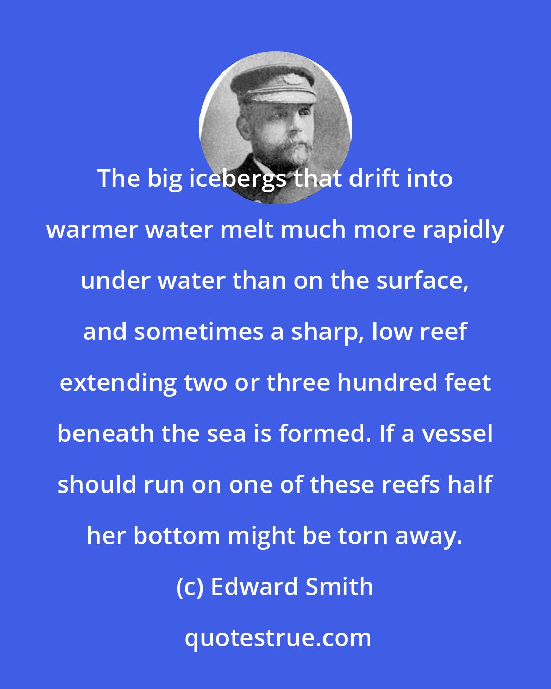Edward Smith: The big icebergs that drift into warmer water melt much more rapidly under water than on the surface, and sometimes a sharp, low reef extending two or three hundred feet beneath the sea is formed. If a vessel should run on one of these reefs half her bottom might be torn away.