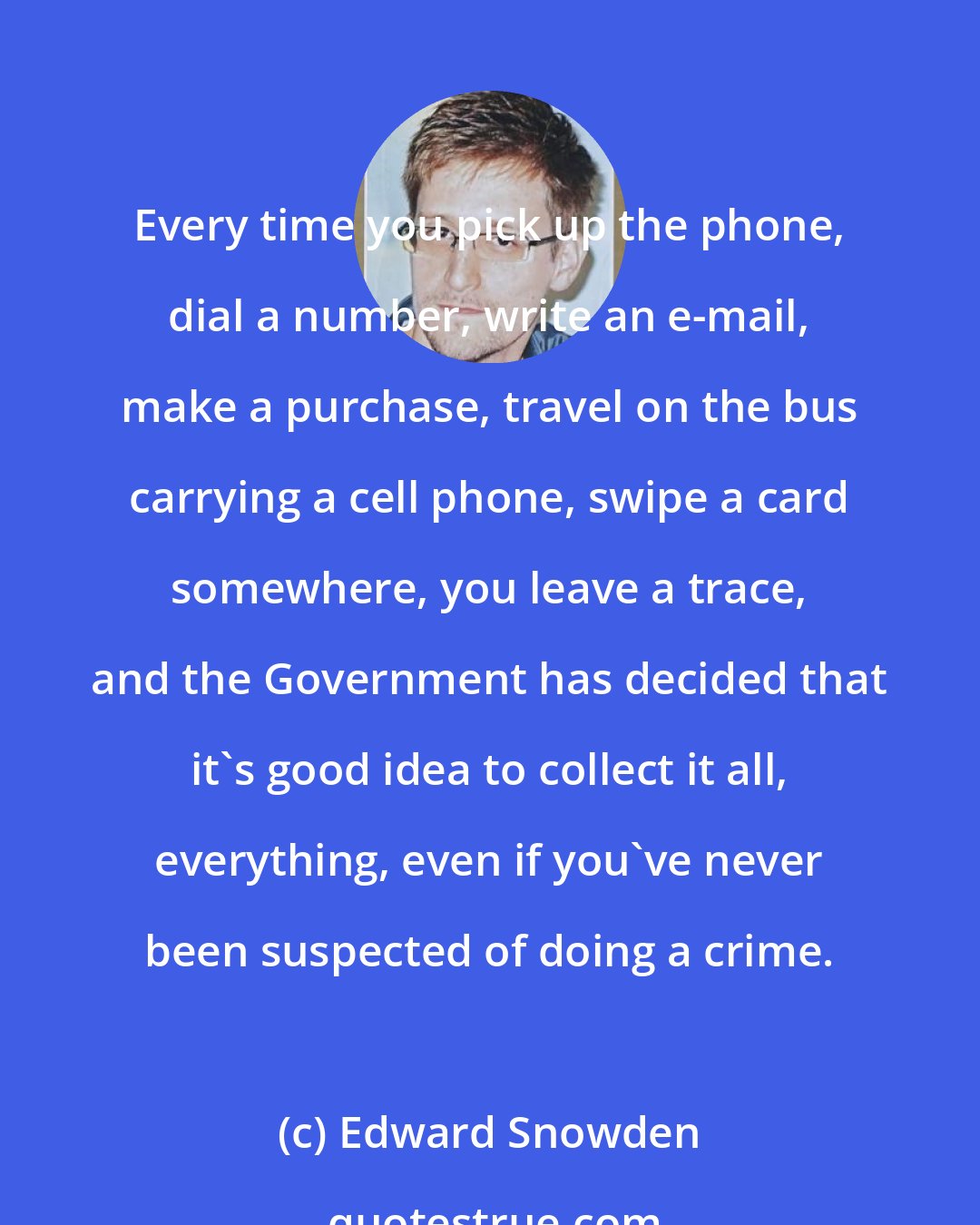 Edward Snowden: Every time you pick up the phone, dial a number, write an e-mail, make a purchase, travel on the bus carrying a cell phone, swipe a card somewhere, you leave a trace, and the Government has decided that it's good idea to collect it all, everything, even if you've never been suspected of doing a crime.
