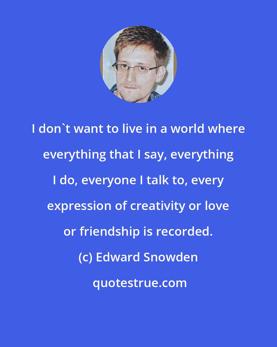Edward Snowden: I don't want to live in a world where everything that I say, everything I do, everyone I talk to, every expression of creativity or love or friendship is recorded.