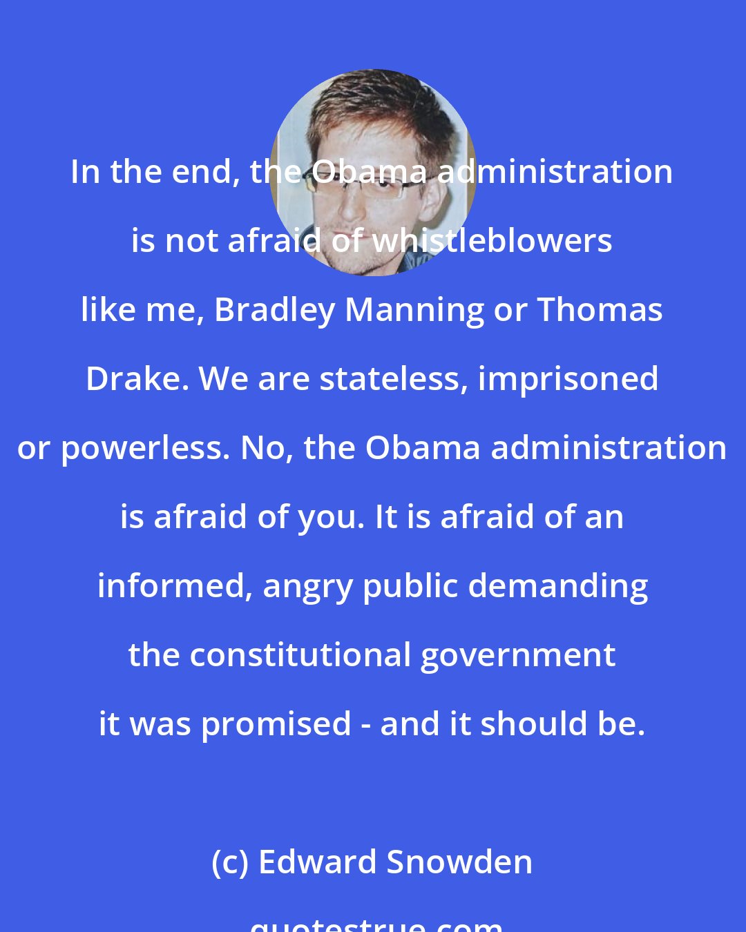 Edward Snowden: In the end, the Obama administration is not afraid of whistleblowers like me, Bradley Manning or Thomas Drake. We are stateless, imprisoned or powerless. No, the Obama administration is afraid of you. It is afraid of an informed, angry public demanding the constitutional government it was promised - and it should be.