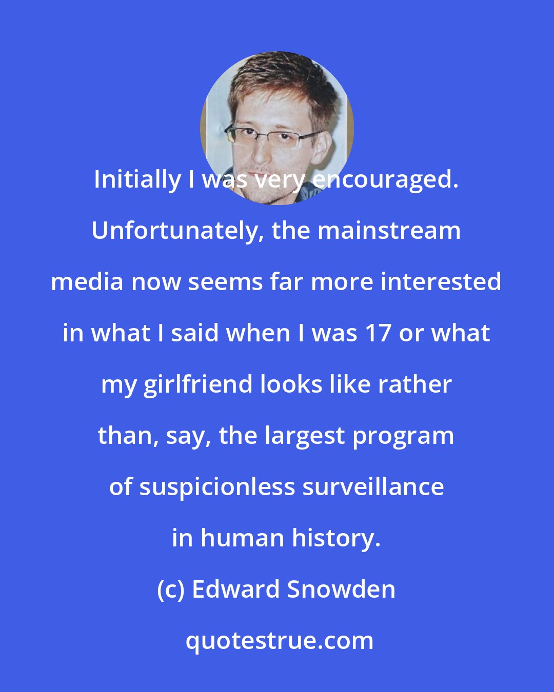 Edward Snowden: Initially I was very encouraged. Unfortunately, the mainstream media now seems far more interested in what I said when I was 17 or what my girlfriend looks like rather than, say, the largest program of suspicionless surveillance in human history.