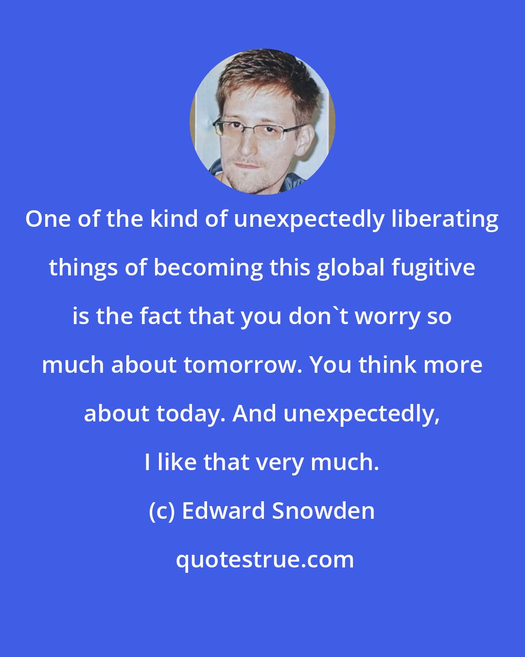 Edward Snowden: One of the kind of unexpectedly liberating things of becoming this global fugitive is the fact that you don't worry so much about tomorrow. You think more about today. And unexpectedly, I like that very much.