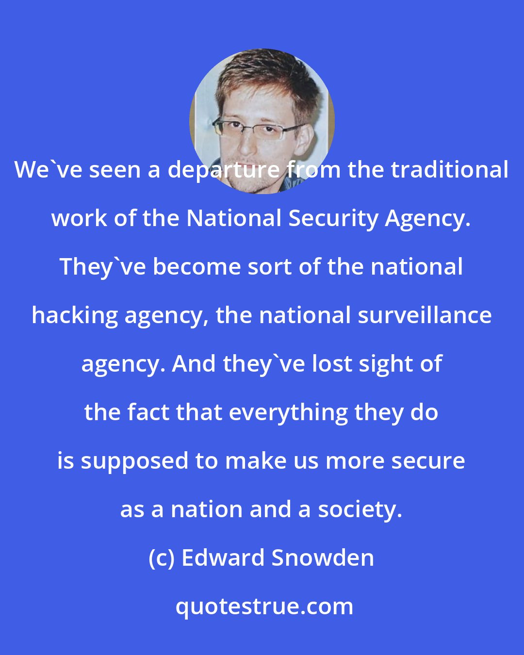 Edward Snowden: We've seen a departure from the traditional work of the National Security Agency. They've become sort of the national hacking agency, the national surveillance agency. And they've lost sight of the fact that everything they do is supposed to make us more secure as a nation and a society.