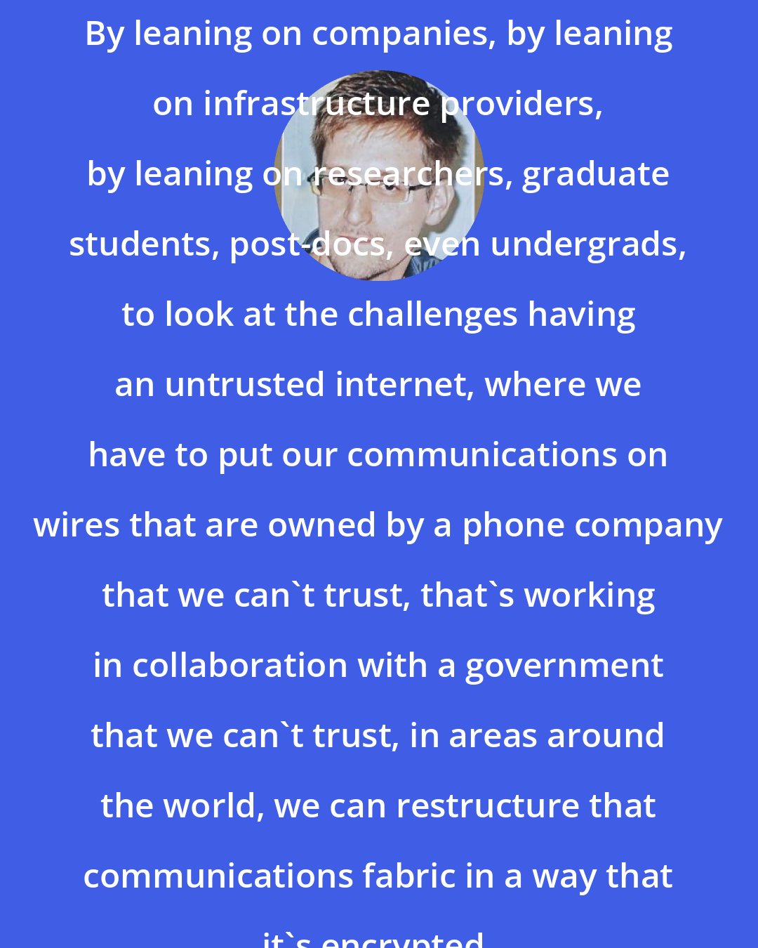 Edward Snowden: By leaning on companies, by leaning on infrastructure providers, by leaning on researchers, graduate students, post-docs, even undergrads, to look at the challenges having an untrusted internet, where we have to put our communications on wires that are owned by a phone company that we can't trust, that's working in collaboration with a government that we can't trust, in areas around the world, we can restructure that communications fabric in a way that it's encrypted.
