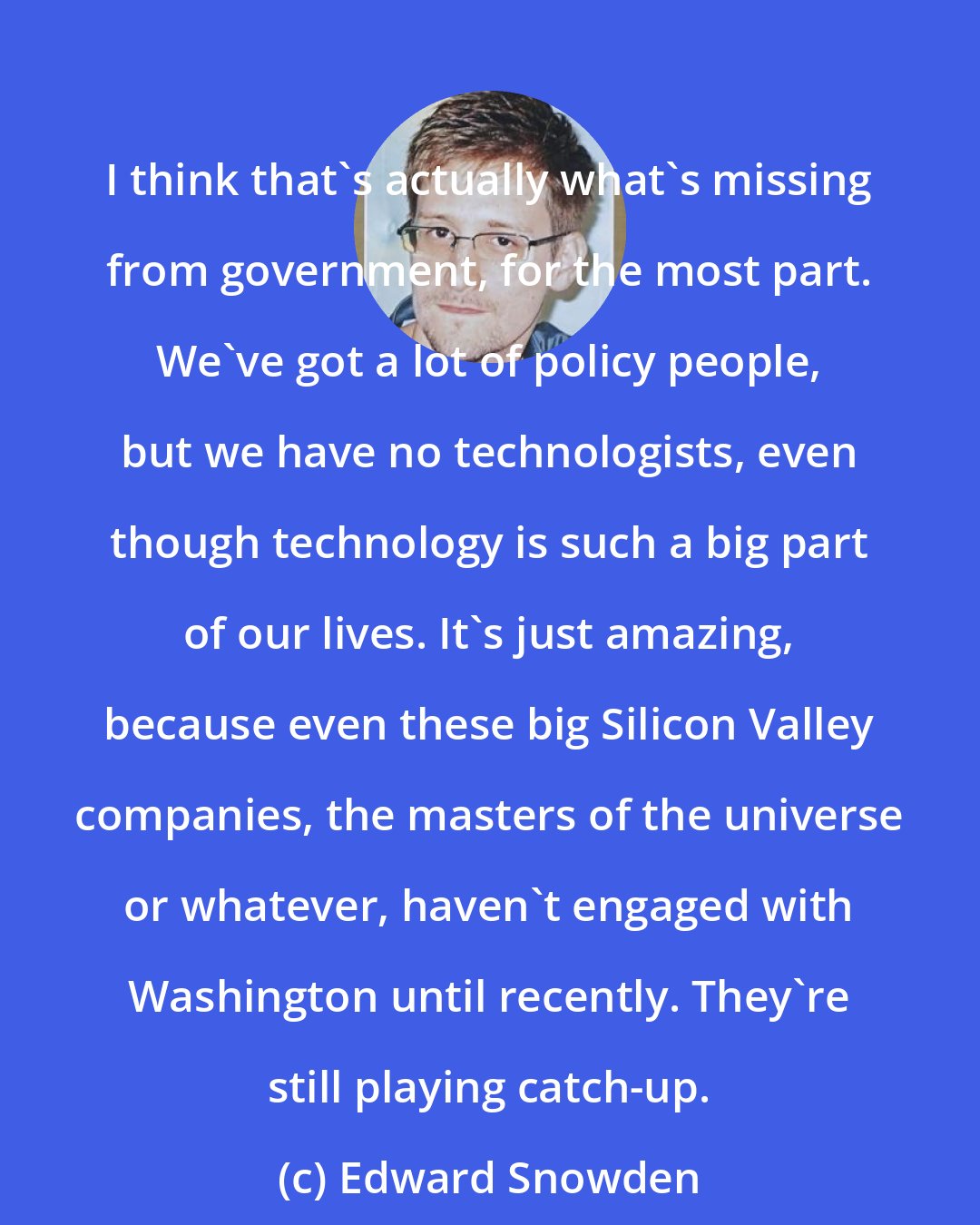 Edward Snowden: I think that's actually what's missing from government, for the most part. We've got a lot of policy people, but we have no technologists, even though technology is such a big part of our lives. It's just amazing, because even these big Silicon Valley companies, the masters of the universe or whatever, haven't engaged with Washington until recently. They're still playing catch-up.