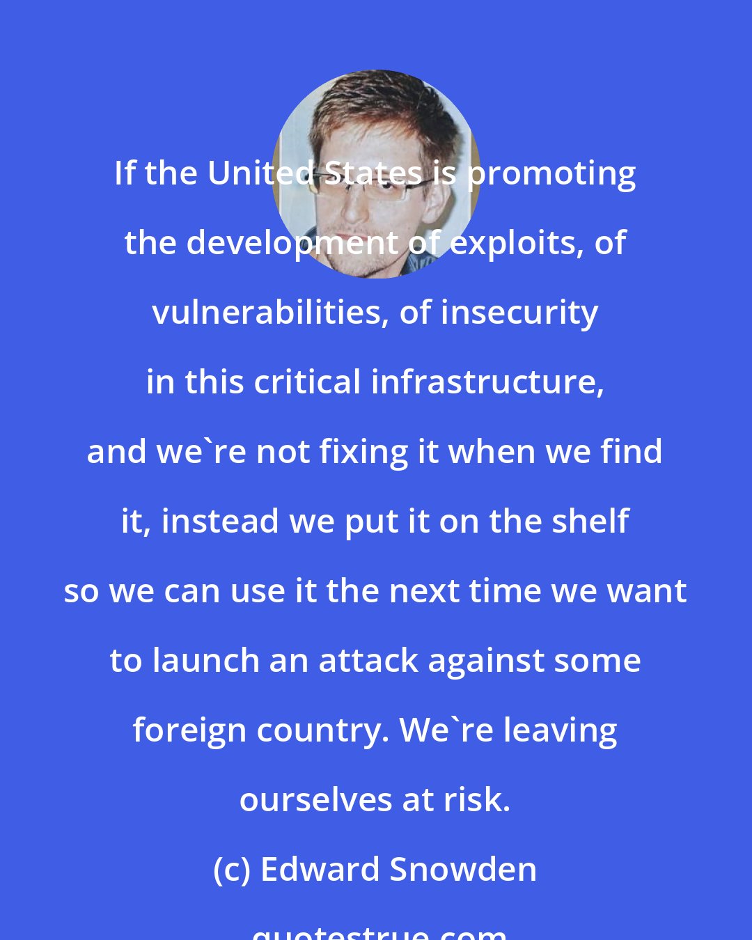 Edward Snowden: If the United States is promoting the development of exploits, of vulnerabilities, of insecurity in this critical infrastructure, and we're not fixing it when we find it, instead we put it on the shelf so we can use it the next time we want to launch an attack against some foreign country. We're leaving ourselves at risk.