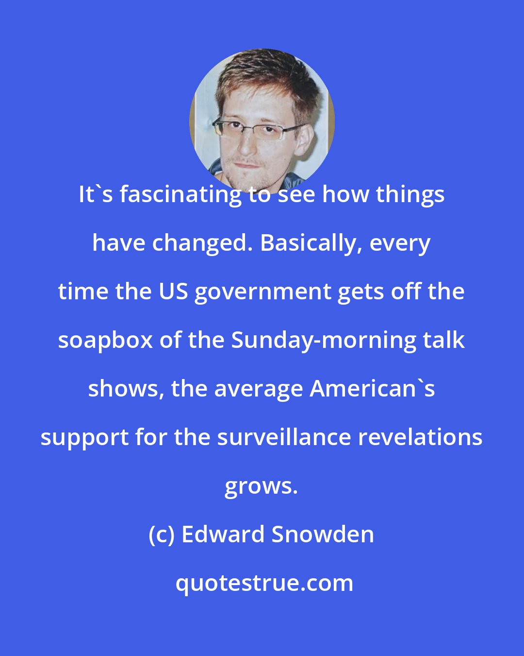 Edward Snowden: It's fascinating to see how things have changed. Basically, every time the US government gets off the soapbox of the Sunday-morning talk shows, the average American's support for the surveillance revelations grows.
