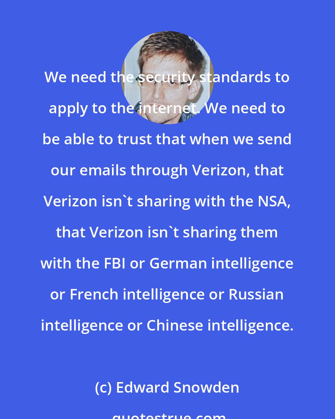 Edward Snowden: We need the security standards to apply to the internet. We need to be able to trust that when we send our emails through Verizon, that Verizon isn't sharing with the NSA, that Verizon isn't sharing them with the FBI or German intelligence or French intelligence or Russian intelligence or Chinese intelligence.